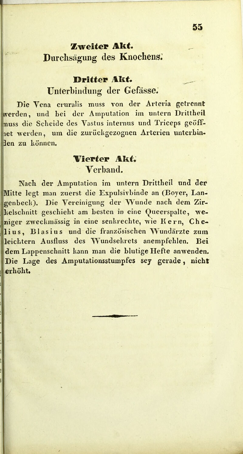 Zweiter Akt. Durclisägung des Knochens^ Dritter Akt. ^ Unterbindung der Gefässe. Die Vena cruralis muss von der Arteria getrennt fverden, und bei der Amputation im untern Drittheil MUSS die Scheide des Vastus internus und Triceps geöfF- jet -werden, um die zurückgezognen Arterien unterbin- len zu können. Vierter Akt. Verband. Nach der Amputation im untern Drittheil und der Mitte legt man zuerst die Expulsivbinde an (Boyer, Lan- genbeck). Die Vereinigung der Vi^unde nach dem Zir- kelschnitt geschieht am besten in eine Queerspalte, -we- niger z-weckmässig in eine senkrechte, -wie Kern, Che- lius, Blasius und die französischen Wundärzte zum leichtern Ausfluss des Wundsekrets anempfehlen. Bei dem Lappenschnitt kann man die blutige Hefte anwenden. Die Lage des Amputationsstumpfes sey gerade, nicht erhöht. 1 t s s