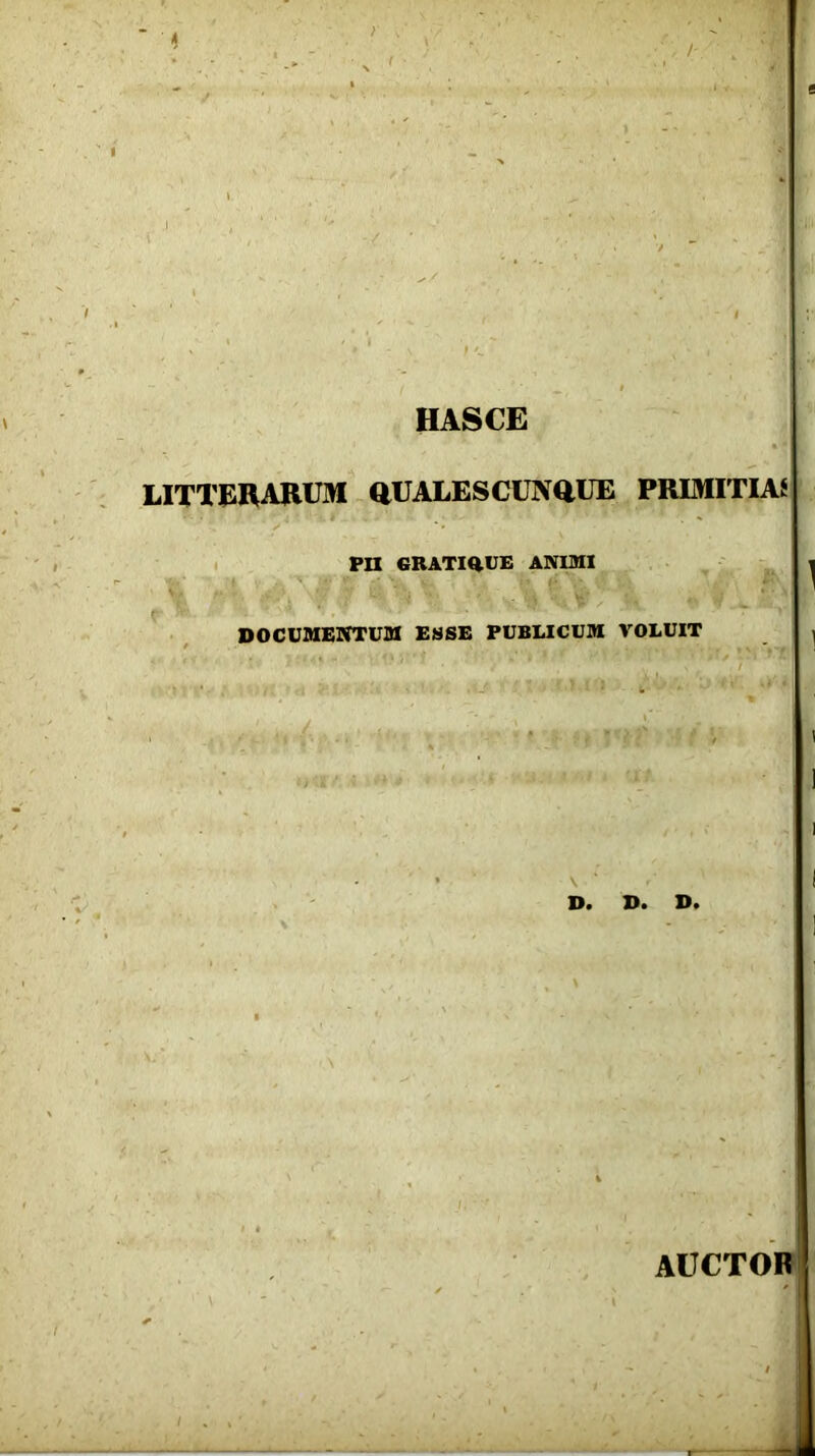 ' k ) \ HASCE LITTERARUM QUALES CUNQUE PRIMITIAS Pn GUATIftUE ANIMI ^ DOCUMENTUM ESSE PUBLICUM VOLUIT i I : J 1 * \ ‘ ' | R D* D* D» AUCTOR