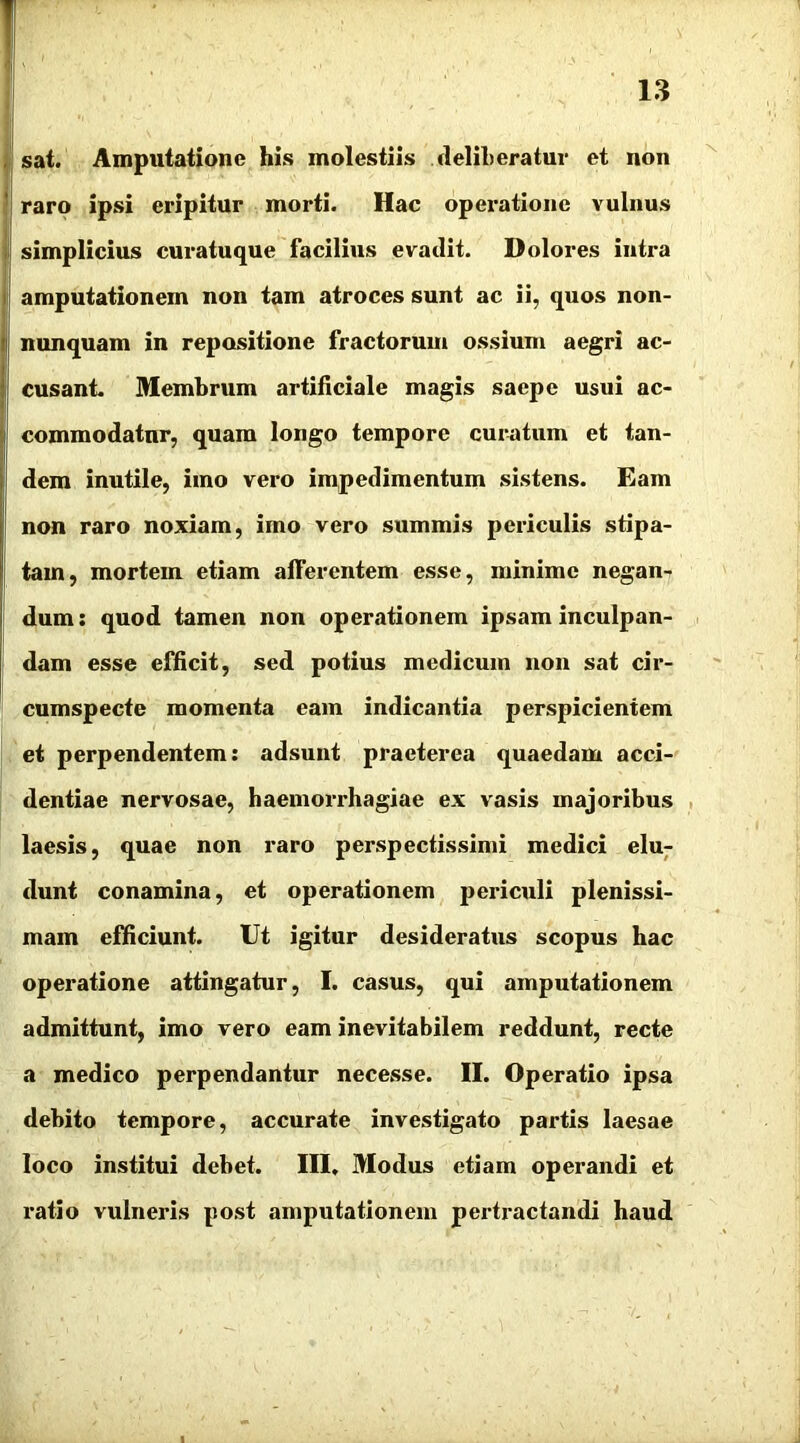 sat. Amputatione his molestiis .deliberatur et non raro ipsi eripitur morti. Hac operatione vulnus simplicius curatuque facilius evadit. Dolores intra amputationem non tam atroces sunt ac ii, quos non- nunquam in repositione fractorum ossium aegri ac- cusant. Membrum artificiale magis saepe usui ac- commodatur, quam longo tempore curatum et tan- dem inutile, imo vero impedimentum sistens. Eam non raro noxiam, imo vero summis periculis stipa- tam, mortem etiam afferentem esse, minime negan- dum: quod tamen non operationem ipsam inculpan- dam esse efficit, sed potius medicum non sat cir- cumspecte momenta eam indicantia perspicientem et perpendentem: adsunt praeterea quaedam acci- dentiae nervosae, haemorrhagiae ex vasis majoribus laesis, quae non raro perspectissimi medici elu- dunt conamina, et operationem periculi plenissi- mam efficiunt. Ut igitur desideratus scopus hac operatione attingatur, I. casus, qui amputationem admittunt, imo vero eam inevitabilem reddunt, recte a medico perpendantur necesse. II. Operatio ipsa debito tempore, accurate investigato partis laesae loco institui debet. III. Modus etiam operandi et ratio vulneris post amputationem pertractandi haud