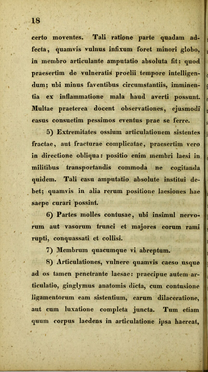 certo moventes. Tali ratione parte quadam ad- fecta, quamvis vulnus infixum foret minori globo, in membro articulante amputatio absoluta fit: quod praesertim de vulneratio proelii tempore intelligen- dum; ubi minus faventibus circumstantiis, imminen- tia ex inflammatione mala haud averti possunt. Multae praeterea docent observationes, ejusmodi casus consuetim pessimos eventus prae se ferre. 5) Extremitates ossium articulationem sistentes fractae, aut fracturae complicatae, praesertim vero in directione obliqua: positio enim membri laesi in militibus transportandis commoda ne cogitanda quidem. Tali casu amputatio absolute institui de- bet; quamvis in alia rerum positione laesiones hae saepe curari possint. 6) Partes molles contusae, ubi insimul nervo- rum aut vasorum trunci et majores eorum rami rupti, conquassati et collisi. 7) Membrum quacumque vi abreptum. 8) Articulationes, vulnere quamvis caeso usque ad os tamen penetrante laesae: praecipue autem ar- ticulatio, ginglymus anatomis dicta, cum contusione ligamentorum eam sistentium, earum dilaceratione, aut cum luxatione completa juncta. Tum etiam l quum corpus laedens in articulatione ipsa haereat, I ' V