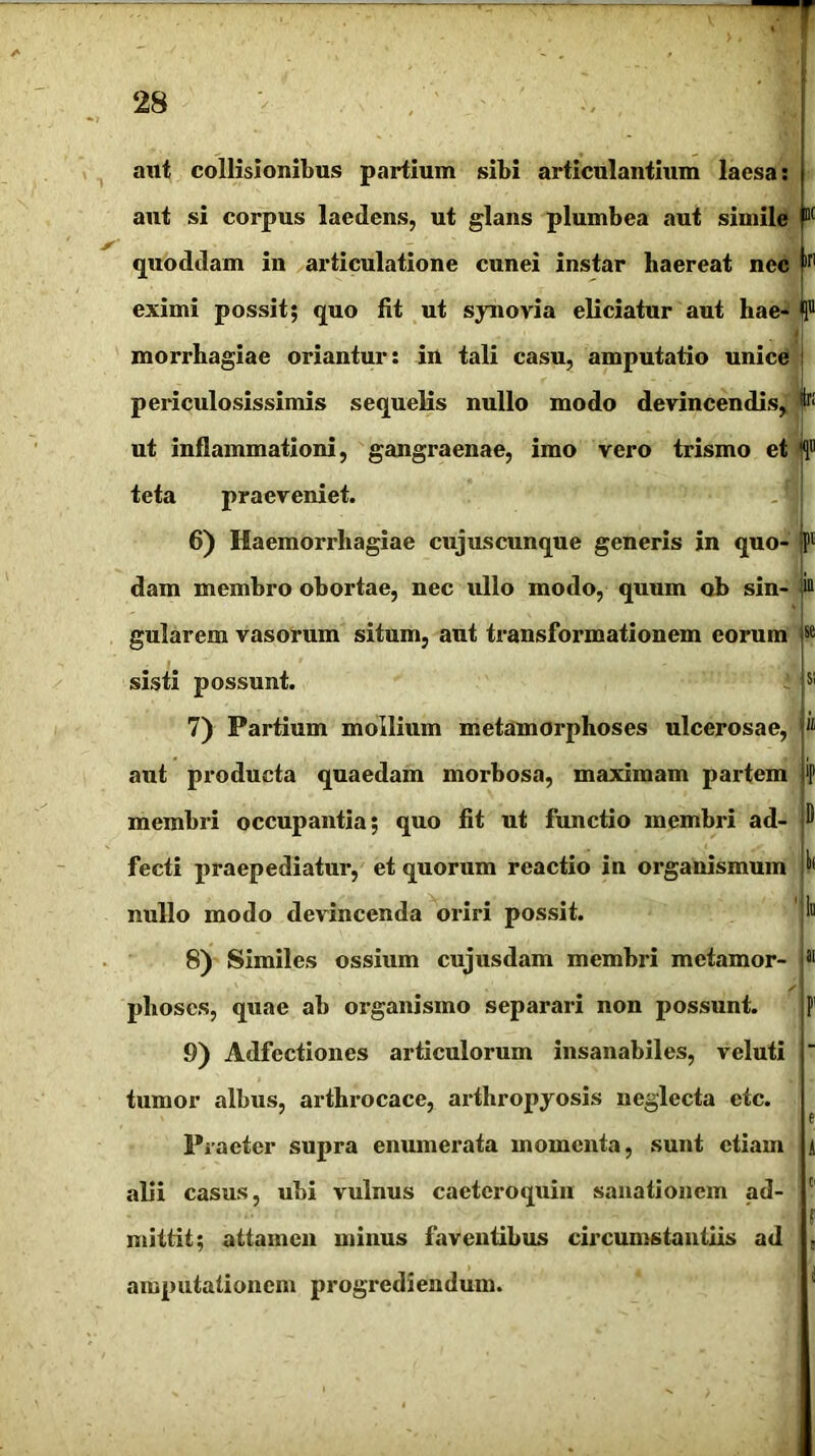 M in aut collisionibus partium sibi articulantium laesa: aut si corpus laedens, ut glans plumbea aut simile quoddam in articulatione cunei instar haereat nec eximi possit; quo fit ut synovia eliciatur aut hae- H® morrhagiae oriantur: in tali casu, amputatio unice periculosissimis sequelis nullo modo devincendis, ^ ut inflammationi, gangraenae, imo vero trismo et f teta praeveniet. 6) Haemorrhagiae cujuscunque generis in quo- dam membro obortae, nec ullo modo, quum ob sin- gularem vasorum situm, aut transformationem eorum sisti possunt. 7) Partium mollium metamorphoses ulcerosae, aut producta quaedam morbosa, maximam partem membri occupantia; quo fit ut functio membri ad- fecti praepediatur, et quorum reactio in organismum nullo modo devincenda oriri possit. Iit 1» 8) Similes ossium cujusdam membri metamor- phoses, quae ab organismo separari non possunt. 9) Adfcctiones articulorum insanabiles, veluti tumor albus, arthrocace, arthropyosis neglecta etc. Praeter supra enumerata momenta, sunt etiam alii casus, ubi vulnus caeteroquin sanationem ad- mittit; attamen minus faventibus circumstantiis ad amputationem progrediendum.