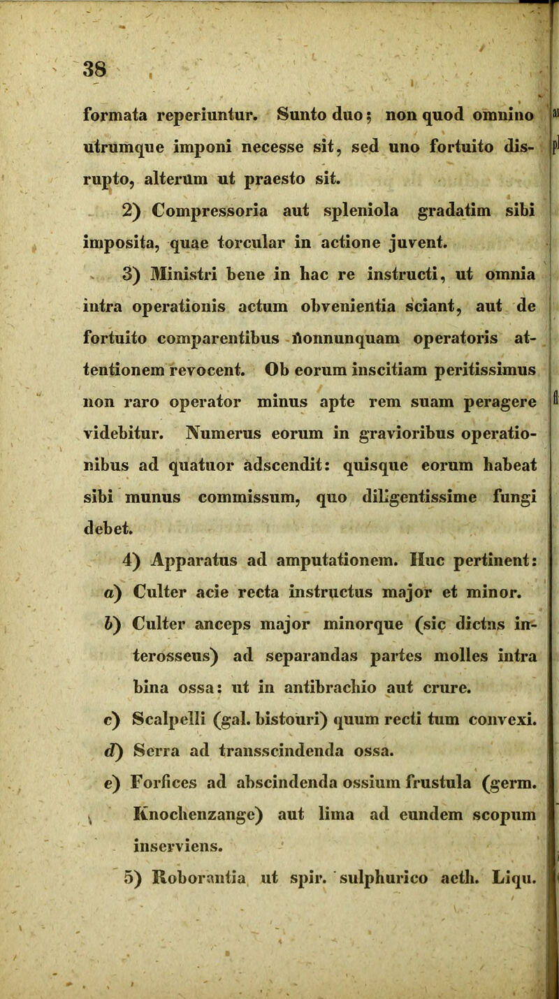 i formata reperiuntur. Sunto duo 5 non quod omnino utrumque imponi necesse sit, sed uno fortuito dis- rupto, alterum ut praesto sit. 2) Compressoria aut spleniola gradatim sibi imposita, quae toi^cular in actione juvent. 3) Ministri bene in hac re instructi, ut omnia intra operationis actum obvenientia sciant, aut de fortuito comparentibus rtonnunquam operatoris at- tentionem revocent. Ob eorum inscitiam peritissimus non raro operator minus apte rem suam peragere videbitur. Numerus eorum in gravioribus operatio- nibus ad quatuor adscendit: quisque eorum habeat sibi munus commissum, quo diligentissime fungi debet. 4) Apparatus ad amputationem. Huc pertinent: а) Culter acie recta instructus major et minor. б) Culter anceps major minorque (sic dictus in- terosseus) ad separandas partes molles intra bina ossa: ut in antibracliio aut crure. c) Scalpelli (gal. bistouri) quum recti tum convexi. d) Serra ad transscindenda ossa. e) Forfices ad abscindenda ossium frustula (germ. Knochenzange) aut lima ad eundem scopum inserviens. 5) Roborantia ut spir. sulphurico acth. Liqu.