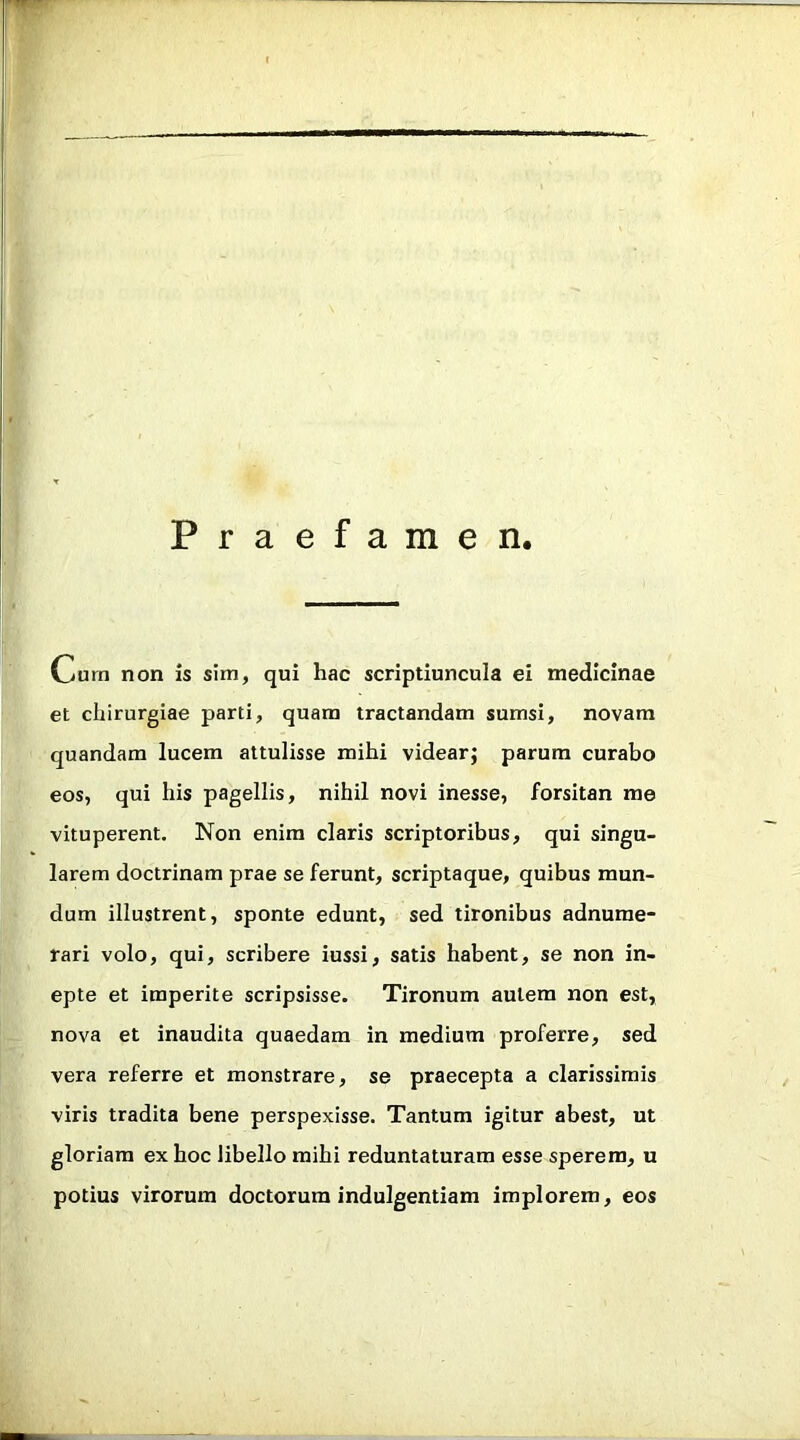 Praefamen Cura non is sira, qui hac scriptiuncula ei medicinae et chirurgiae parti, quam tractandam sumsi, novam quandam lucem attulisse mihi videar; parum curabo eos, qui his pagellis, nihil novi inesse, forsitan me vituperent. Non enim claris scriptoribus, qui singu- larem doctrinam prae se ferunt, scriptaque, quibus mun- dum illustrent, sponte edunt, sed tironibus adnume- rari volo, qui, scribere iussi, satis habent, se non in- epte et imperite scripsisse. Tironum autem non est, nova et inaudita quaedam in medium proferre, sed vera referre et monstrare, se praecepta a clarissimis viris tradita bene perspexisse. Tantum igitur abest, ut gloriam ex hoc libello mihi reduntaturam esse sperem, u potius virorum doctorum indulgentiam implorem, eos
