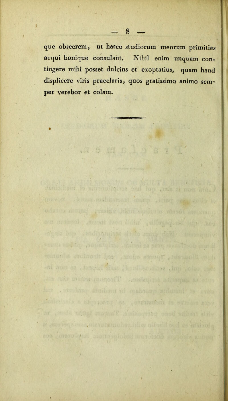 8 que obsecrem, ut hasce studiorum meorum primitias aequi bonique consulant. Nibil enim unquam con- tingere mihi posset dulcius et exoptatius, quam haud displicere viris praeclaris, quos gratissimo animo sera- per verebor et colam. /