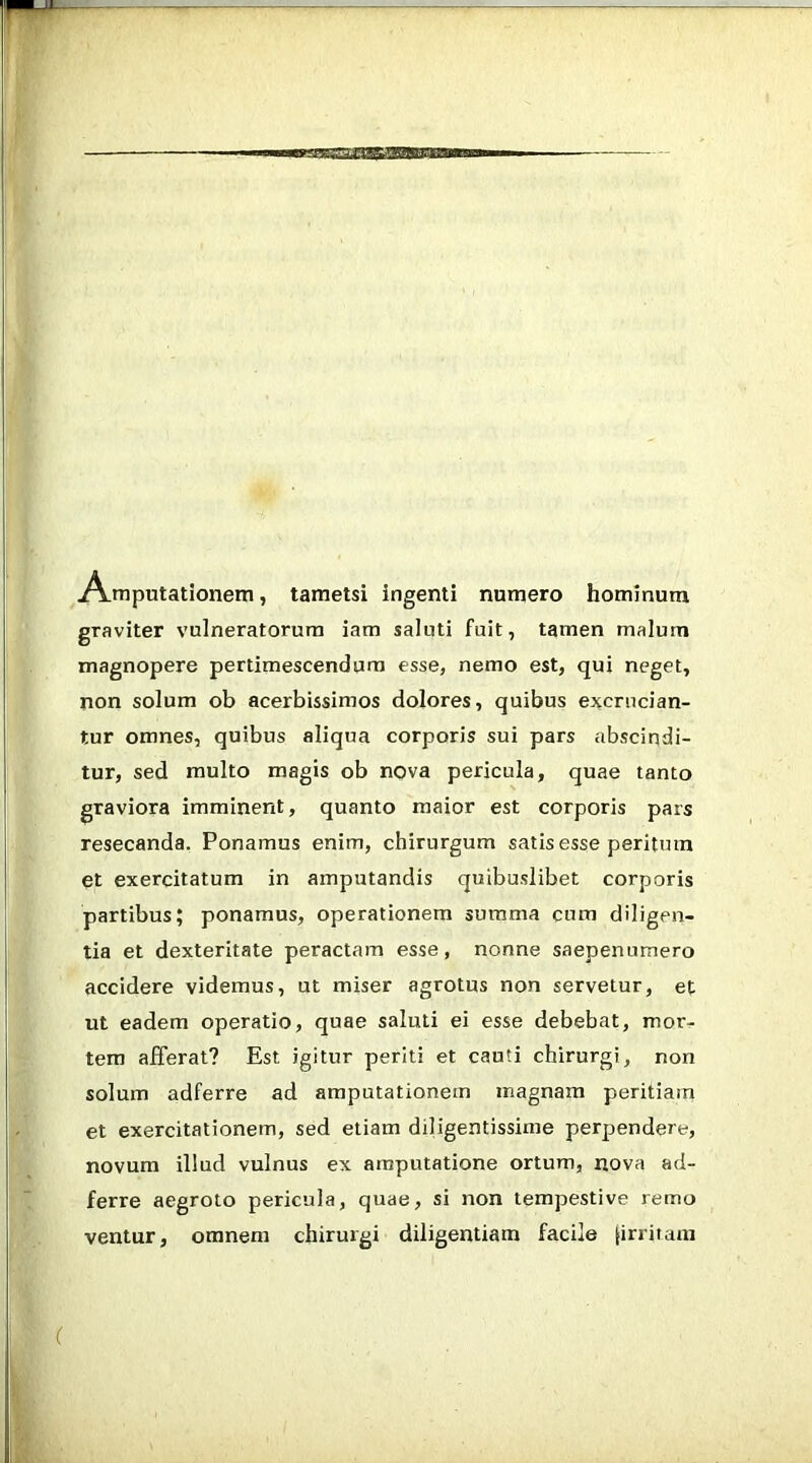 A-mputationem, tametsi ingenti numero hominum graviter vulneratorum iam saluti fuit, tamen malum magnopere pertimescendum esse, nemo est, qui neget, non solum ob acerbissimos dolores, quibus excrucian- tur omnes, quibus aliqua corporis sui pars abscindi- tur, sed multo magis ob nova pericula, quae tanto graviora imminent, quanto maior est corporis pars resecanda, Ponamus enim, chirurgum satis esse peritura et exercitatum in amputandis quibuslibet corporis partibus; ponamus, operationem summa cum diligen- tia et dexteritate peractam esse, nonne saepenumero accidere videmus, ut miser agrotus non servetur, et ut eadem operatio, quae saluti ei esse debebat, mor- tem afferat? Est igitur periti et cauti chirurgi, non solum adferre ad amputationem magnam peritiam et exercitationem, sed etiam diligentissime perpendere, novum illud vulnus ex amputatione ortum, nova ad- ferre aegroto pericula, quae, si non tempestive remo ventur, omnem chirurgi diligentiam facile [irriram
