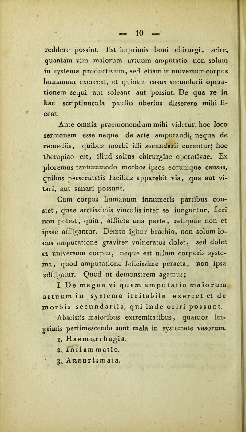 reddere possint. Est imprimis boni chirurgi, scire, quantam vim maiorum artuum amputatio non solum in systema productivum, sed etiam in universum corpus humanum exerceat, et quinam casus secundarii opera- tionem sequi aut soleant aut possint. De qua re in hac scriptiuncula paullo uberius disserere mihi li- ceat. Ante omnia praemonendum mihi videtur, hoc loco sermonem esse neque de arte amputandi, neque de remediis, quibus morbi illi secundarii curantur; hoc therapiae est, illud solius chirurgiae operativae. Ex ploremus tantummodo morbos ipsos eorumque causas, quibus perscrutatis facilius apparebit via, qua aut vi- tari, aut sanari possunt. Cum corpus humanum innumeris partibus con- stet , quae arctissimis vinculis inter se iunguntur, fieri non potest, quin, afflicta una parte, reliquae non et ipsae affligantur. Demto igitur brachio, non solum lo- cus amputatione graviter vulneratus dolet, sed dolet et universum corpus, neque est ullum corporis syste- ma, quod amputatione felicissime peracta, non ipsa adfligatur. Quod ut demonstrem agamus; I, De magna vi quam amputatio maiorum artuum in systema irritabile exercet et de morbis secundariis, qui inde oriri possunt. Abscissis maioribus extremitatibus, quatuor im- primis pertimescenda sunt mala in systemate vasorum, j, Haem.o,rrhagia. 5.. Inflam raatio. 5., Aneurismata.