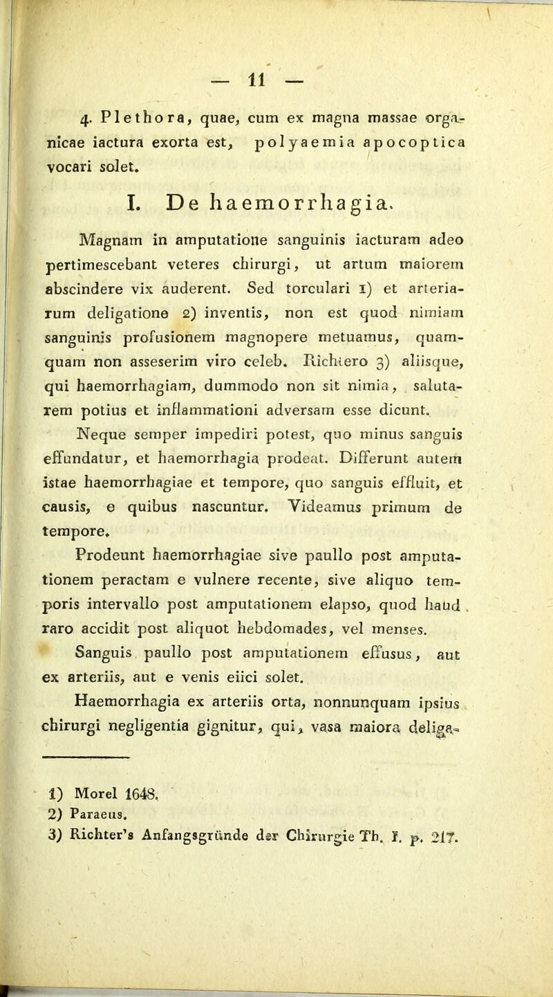 4- Plethora, quae, cum ex magna massae orga.- nlcae iactura exorta est, polyaemia apocoptica vocari solet. I. De haemorrhagia. Magnam in amputatione sanguinis iacturam adeo pertimescebant veteres chirurgi, ut artum maiorem abscindere vix auderent. Sed torculari i) et arteria- rum deligatione 2) inventis, non est quod nimiam sanguinis profusionem magnopere metuamus, quam- quam non asseserim viro celeb. Richtero 3) aliisque, qui haemorrhagiam, dummodo non sit nimia, saluta- rem potius et inflammationi adversam esse dicunt. Neque semper impediri potest, quo minus sanguis effundatur, et haemorrhagia prodeat. Differunt autem istae haemorrhagiae et tempore, quo sanguis effluit, et causis, e quibus nascuntur. Videamus primum de tempore. Prodeunt haemorrhagiae sive paullo post amputa- tionem peractam e vulnere recente, sive aliquo tem- poris intervallo post amputationem elapso, quod haud . raro accidit post aliquot hebdomades, vel menses. Sanguis paullo post amputationem effusus, aut ex arteriis, aut e venis eiici solet. Haemorrhagia ex arteriis orta, nonnunquam ipsius chirurgi negligentia gignitur, qui, vasa maiora deliga.. 1) Morel 1648, 2) Paraeus. 3) Richter’s Anfangsgriinde der Chinirgie Tb, I. p, 217.