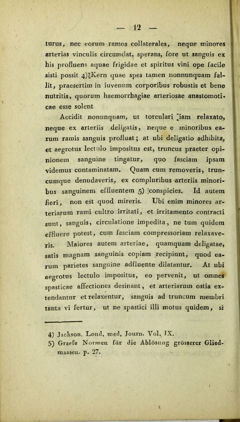 turus, nec eorum ramos collaterales, neque minores arterias vinculis circumdat, sperans, fore ut sanguis ex his profluens aquae frigidae et spiritus vini ope facile sisti possit 4)|Kern quae spes tamen nonnunquam fal- lit, praesertim in iuvenura corporibus robustis et bene nutritis, quorum haemorrhagiae arteriosae anastomoti* cae esse solent Accidit nonunquam, ut torculari iam relaxato, neque ex arteriis deligatis, neque e minoribus ea- rum ramis sanguis profluat; at ubi deligatio adhibita, et aegrotus lectnlo impositus est, truncus praeter opi- nionem sanguine tingatur, quo fasciam ipsam videmus contaminatam. Quam cum removeris, trun- cumque denudaveris, ex compluribus arteriis minori- bus sanguinem effluentem 5) [conspicies. Id autem heri, non est quod mireris. Ubi enim minores ar- teriarum rami cultro irritati, et irritamento contracti sunt, sanguis, circulatione impedita, ne tum quidem effluere potest, cum fasciam compressoriara relaxave- ris. Maiores autem arteriae, quamquam deligatae, satis magnam sanguinis copiam decipiunt, quod ea- rum parietes sanguine adfluente dilatantur. At ubi aegrotus lectulo impositus, eo pervenit, ut omnes spasticae affectiones desinant, et arteriarum ostia ex- tendantur et relaxentur, sanguis ad truncum membri tanta vi fertur, ut ne spastici illi motus quidem, si 4) Jachson. Loiicl, med. Joiirn. Vol. IX. 5) Graefe Norrnen fiir die Ablosiuig grossercr Glied- maaseii. p. 27. I