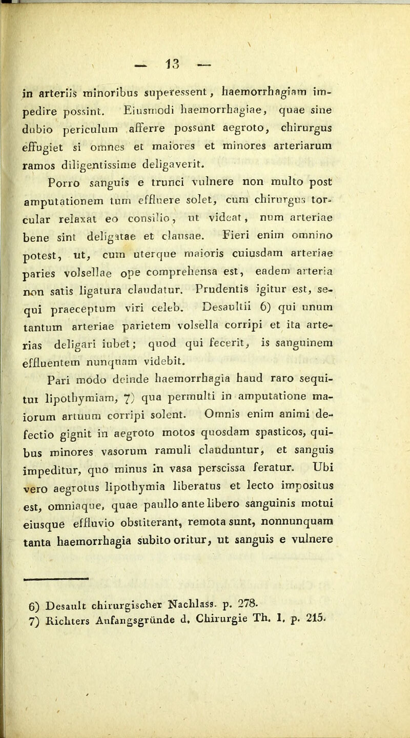 pedire possint, Eiusniodi haemorrhagiae, quae sine dubio periculum afferre possunt aegroto, chirurgus effugiet si omnes et maiores et minores arteriarum ramos diligentissime deligaverit. Porro sanguis e trunci vulnere non multo post amputationem tum effluere solet, cum chirurgus tor- cular relaxat eo consilio, ut videat, num arteriae bene sint deligatae et clausae. Fieri enim omnino potest, ut, cum uterque maioris cuiusdam arteriae paries volsellae ope comprehensa est, eadem arteria non satis ligatura claudatur. Prudentis igitur est, se- qui praeceptum viri celeb. Besaultii 6) qui unum tantum arteriae parietem volsella corripi et ita arte- rias deligari iubet; quod qui fecerit, is sanguinem effluentem nunquam videbit. Pari modo deinde haemorrhagia haud raro sequi- tur lipothymiam, 7) qua permulti in amputatione ma- iorum artuum corripi solent. Omnis enim animi de- fectio gignit in aegroto motos quosdam spasticos, qui- bus minores vasorum ramuli clauduntur, et sanguis impeditur, quo minus in vasa perscissa feratur. Ubi vero aegrotus lipothymia liberatus et lecto impositus est, omniaque, quae paullo ante libero sanguinis motui eiusque effluvio obstiterant, remota sunt, nonnunquam tanta haemorrhagia subito oritur, ut sanguis e vulnere 6) Desault chiiurgischex Naclilass. p. 278. 7) Kicluers Anfangsgrunde d, Chirurgie Th. 1, p. 215.