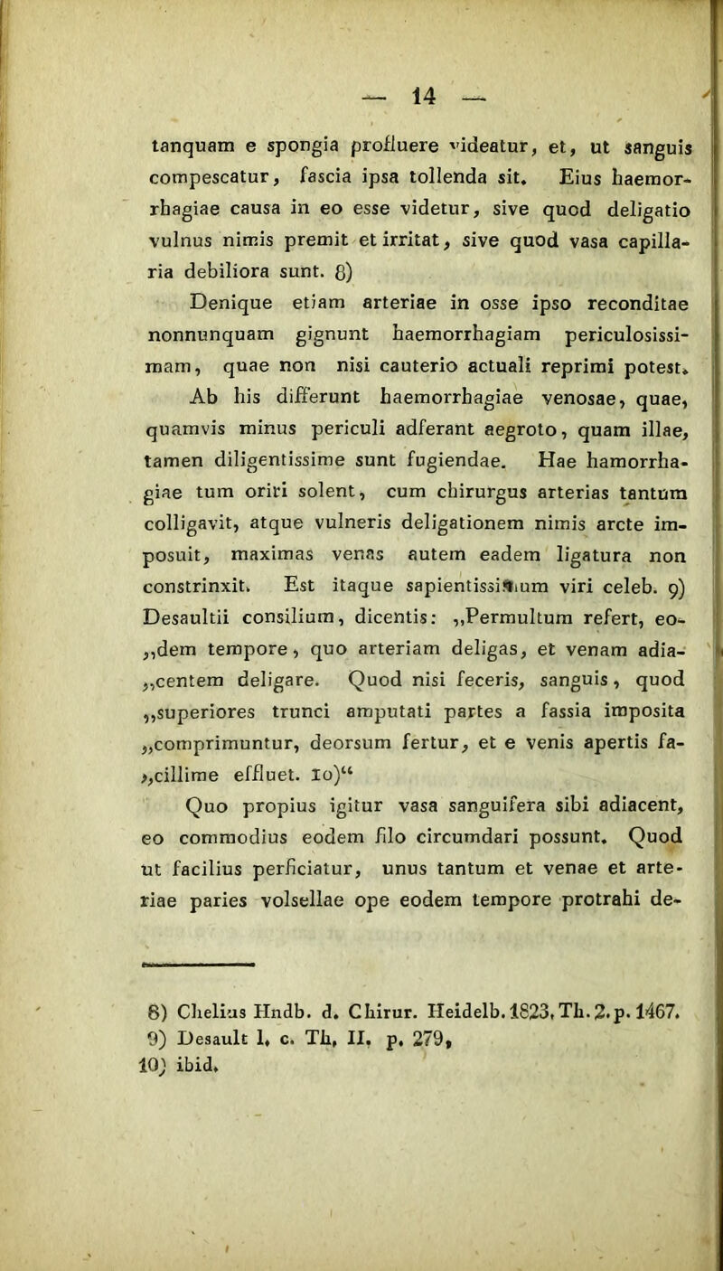 tanquam e spongia profluere videatur, et, ut sanguis compescatur, fascia ipsa tollenda sit. Eius haemor* rhagiae causa in eo esse videtur, sive quod deligatio vulnus nimis premit et irritat, sive quod vasa capilla- ria debiliora sunt, g) Denique etiam arteriae in osse ipso reconditae nonnunquam gignunt haemorrhagiam periculosissi- mam, quae non nisi cauterio actuali reprimi potest» Ab his differunt haemorrhagiae venosae, quae, quamvis minus periculi adferant aegroto, quam illae, tamen diligentissime sunt fugiendae. Hae hamorrha- giae tum oriri solent, cum chirurgus arterias tantum colligavit, atque vulneris deligationem nimis arcte im- posuit, maximas venas autem eadem ligatura non constrinxit. Est itaque sapientissiSium viri celeb. 9) Desaultii consilium, dicentis: „Permultum refert, eo- ,,dem tempore, quo arteriam deligas, et venam adia- „centem deligare. Quod nisi feceris, sanguis, quod ,,superiores trunci amputati partes a fassia imposita jjcomprimuntur, deorsum fertur, et e venis apertis fa- >,dllime effluet. lo)“ Quo propius igitur vasa sanguifera sibi adiacent, eo commodius eodem fdo circumdari possunt. Quod ut facilius perficiatur, unus tantum et venae et arte- riae paries volsellae ope eodem tempore protrahi de- 6) Chelius Hndb. d. Cliirur. Heidelb. 1823,Th.2*p-1467. 9) Desault 1, c. Tli, II, p, 279, 10} ibid.