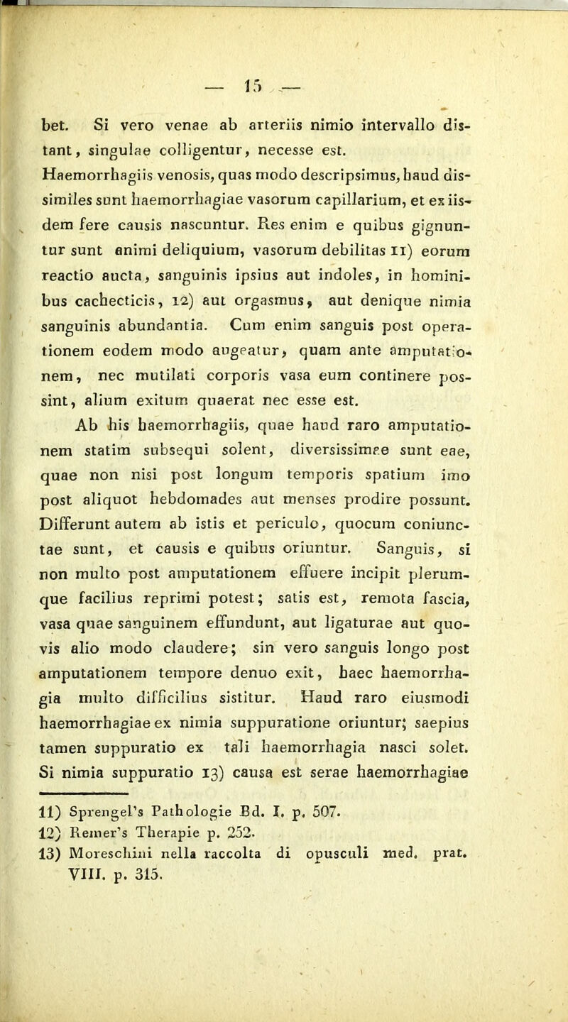 bet. Si vero venae ab arteriis nimio intervallo dis- tant, singulae colligentur, necesse est. Haemorrhagiis venosis, quas modo descripsimus, haud dis- similes sunt haemorrhagiae vasorum capillarium, et ex iis- dem fere causis nascuntur. Res enim e quibus gignun- tur sunt animi deliquium, vasorum debilitas ii) eorum reactio aucta, sanguinis ipsius aut indoles, in homini- bus cachecticis, 12) aut orgasmus, aut denique nimia sanguinis abundantia. Cum enim sanguis post opera- tionem eodem modo augeatur, quam ante amputatio- nem, nec mutilati corporis vasa eum continere pos- sint, alium exitum quaerat nec esse est. Ab his haemorrhagiis, quae haud raro amputatio- nem statim subsequi solent, diversissimae sunt eae, quae non nisi post longum temporis spatium imo post aliquot hebdomades aut menses prodire possunt. Differunt autem ab istis et periculo, quocum coniunc- tae sunt, et causis e quibus oriuntur. Sanguis, si non multo post amputationem effuere incipit plerum- que facilius reprimi potest; satis est, remota fascia, vasa quae sanguinem effundunt, aut ligaturae aut quo- vis alio modo claudere; sin vero sanguis longo post amputationem tempore denuo exit, haec haemorrha- gia multo difficilius sistitur. Haud raro eiusmodi haemorrhagiae ex nimia suppuratione oriuntur; saepius tamen suppuratio ex tali haemorrhagia nasci solet. Si nimia suppuratio 13) causa est serae haemorrhagiae 11) Sprengehs Pathologie Bd. I. p, 507. 12) Reiiier’s Therapie p. 252. 13) Moreschixii nella raccolta di opusculi med. prat. VIII. p. 315.