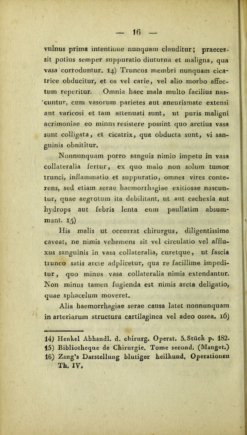 vulnus prima intentione nunquam dauditur; praeces- sit potius semper suppuratio diuturna et maligna, qua vasa corroduntur. 14) Truncus membri nunquam cica- trice obducitur, et os vel carie, vel alio morbo affec- tum reperitur. Omnia haec mala multo facilius nas- ‘cimtur, cum vasorum parietes aut aneurismate extensi aut varicosi et tam attenuati sunt, ut puris maligni acrimoniae eo minns resistere possint quo arctius vasa sunt colligata, et cicatrix, qua obducta sunt, vi san- guinis obnititur, Nonnunquam porro sanguis nimio impetu in vasa collateralia fertur, ex quo malo non solum tumor trunci, inflammatio et supjjuratio, omnes vires conte- rens, sed etiam serae haemorrhagiae exitiosae nascun- tur, quae aegrotum ita debilitant, ut aut cachexia aut hydrops aut febris lenta eum paullatim absum- mant. 15) His malis ut occurrat chirurgus, diligentissime caveat, ne nimis vehemens sit vel circulatio vel afflu- xus sanguinis in vasa collateralia, curetque, ut fascia trunco satis arcte adplicetur, qua re facillime impedi- tur , quo minus vasa collateralia nimis extendantur. Non minus tamen fugienda est nimis arcta deligatio, quae sphacelum moveret. Alia haemorrhagiae serae causa latet nonnunquam in arteriarum structura cartilaginea vel adeo ossea. 16) 14) Henhel Abhandl. d. chirurg. Operat. 5.Stfick p. 182. 15) Bibliotheque de Chirurgie, Tome second. (Manget.) 16) Zang’s Darstellung blutiger heilhund, Operationen Th. IV«