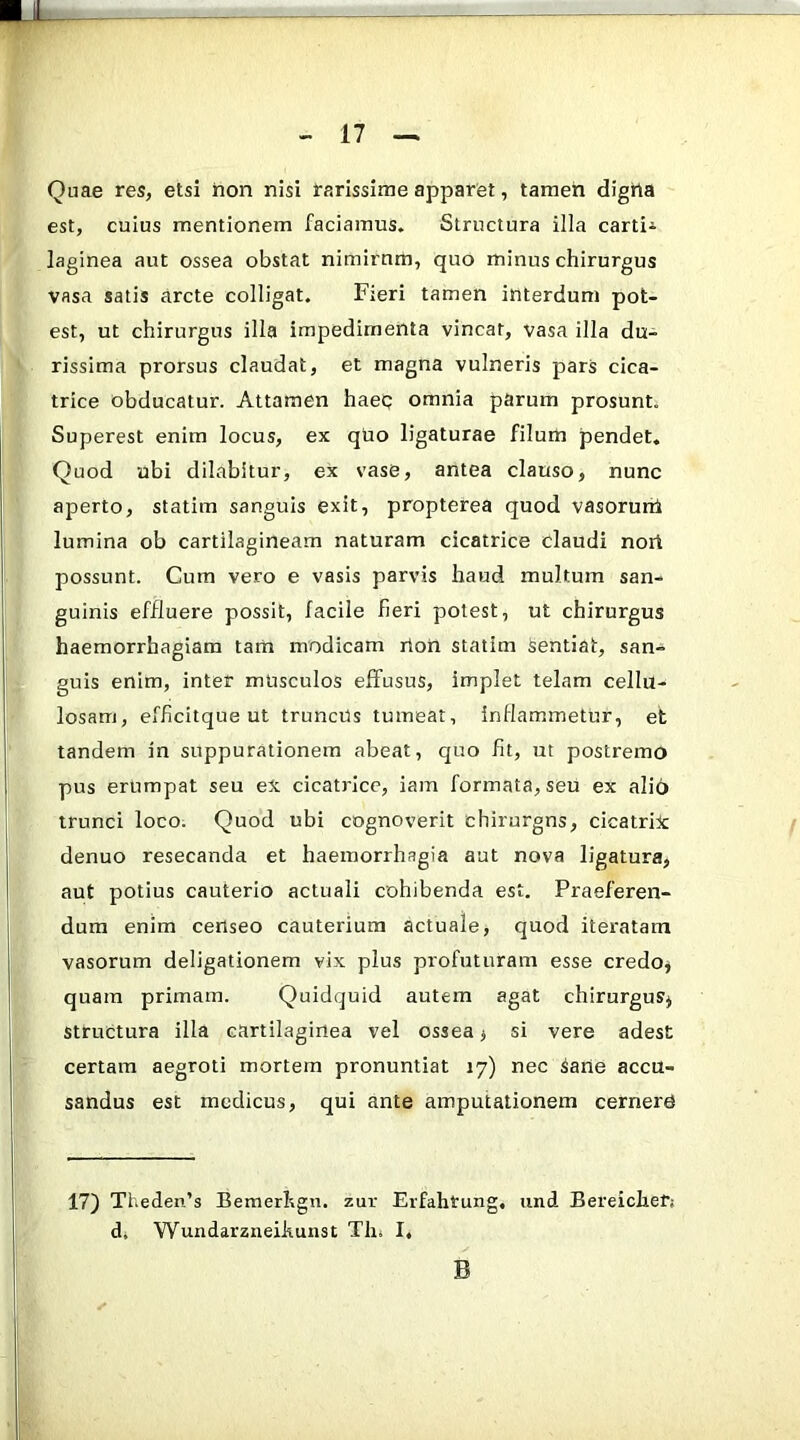 Quae res, etsi hon nisi farissime apparet, tamen digtta est, cuius mentionem faciamus. Structura illa carti^ laginea aut ossea obstat nimirnm, quo minus chirurgus vasa satis arcte colligat. Fieri tamen interdum pot- est, ut chirurgus illa impedimenta vincar, vasa illa du- rissima prorsus claudat, et magna vulneris pars cica- trice obducatur. Attamen haep omnia parum prosunt. Superest enim locus, ex quo ligaturae filum pendet. Quod ubi dilabitur, ex vase, antea clauso, nunc aperto, statim sanguis exit, propterea quod vasorurrk lumina ob cartilagineam naturam cicatrice claudi nort possunt. Cum vero e vasis parvis haud multum san- guinis effluere possit, facile fieri potest, ut chirurgus haemorrhagiam tam modicam rtoU statim Sentiat, san- guis enim, inter mUsculos efifusus, implet telam cellu- losam, efficitque ut truncUs tumeat, inflammetur, et tandem in suppurationem abeat, quo fit, ut postremo pus erumpat seu eX cicatidce, iam formata, seu ex alio trunci loco. Quod ubi cognoverit chirurgns, cicatrix denuo resecanda et haemorrhagia aut nova ligatura, aut potius cauterio actuali cohibenda est. Praeferen- dum enim censeo cauterium actuale, quod iteratam vasorum deligationem vix plus profuturam esse credo, quam primam. Quidquid autem agat chirurgus, structura illa cartilaginea vel ossea, si vere adest certam aegroti mortem pronuntiat 17) nec Sane accu- sandus est medicus, qui ante amputationem cernerU 17) Theden’s Bemerhgn. zur Erfahtung, und Bereiclierj d, Wundarzneihunst Tlii I, B