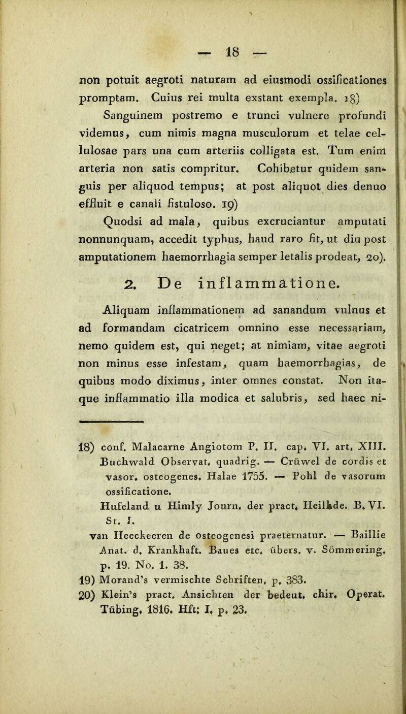 non potuit aegroti naturam ad eiusmodi ossificationes promptam. Cuius rei multa exstant exempla, ig) Sanguinem postremo e trunci vulnere profundi videmus, cum nimis magna musculorum et telae cel- lulosae pars una cum arteriis colligata est. Tum enim arteria non satis compritur. Cohibetur quidem san- guis per aliquod tempus; at post aliquot dies denuo effluit e canali fistuloso. 19) Quodsi ad mala, quibus excruciantur amputati nonnunquam, accedit typhus, haud raro fit, ut diu post amputationem haemorrhagia semper letalis prodeat, 20), 2. De inflammatione. Aliquam inflammationem ad sanandum vulnus et ad formandam cicatricem omnino esse necessariam, nemo quidem est, qui neget; at nimiam, vitae aegroti non minus esse infestam, quam haemorrhagias, de quibus modo diximus, inter omnes constat. Non ita- que inflammatio illa modica et salubris, sed haec ni- 18) conf. Malacarne Angiotom P. II. cap. VI. art. XIII. Buchwald Observat, quadrig. — Cruwel de cordis et vasor. osteogenes. Halae 1755. — Pohl de vasorum ossificatione. Hufeland u Himly Journ, der pract* Heilkde, B. VI. St. I. van Heecheeren de osteogenesi praetentatur. — Baillie Anat. d, Kranhhaft. Baues etc. tibers, v. Sommering, p. 19. No. 1. 38. 19) Morand’s vermischte Scbriften, p, 383. 20) Klein’s pract. Ansichten der bedeut. chir. Operat. Tubing, 1816. Hft; 1, p, 23.