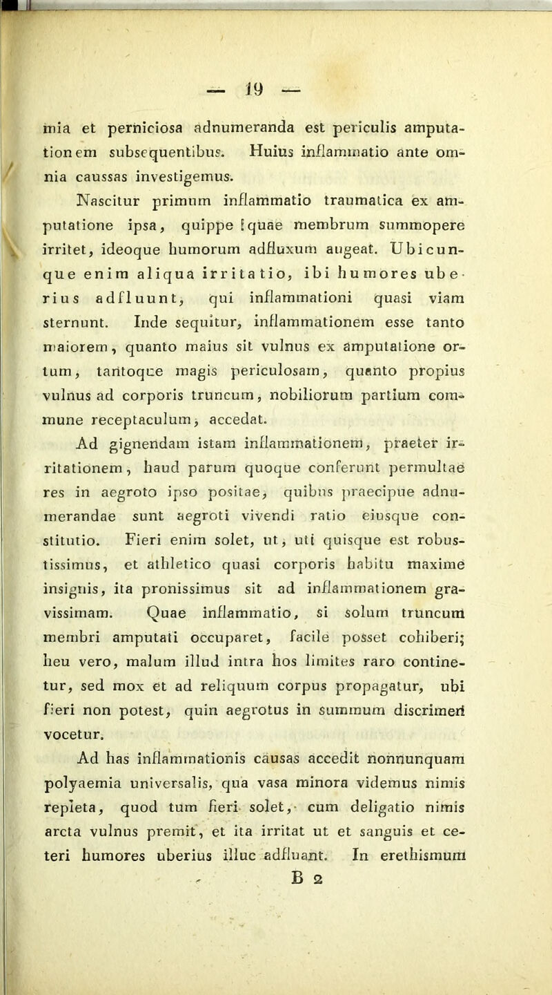 Lil. - mia et perniciosa adnumeranda est periculis amputa- tionem subsequentibus. Huius inflammatio ante om- nia caussas investigemus. Nascitur primum inflammatio traumatica ex am- putatione ipsa, quippe [quae membrum summopere irritet, ideoque humorum adfiuxum augeat. Ubicun- que enim aliqua irritatio, ibi humores ube- rius adfluunt, qui inflammationi quasi viam sternunt. Inde sequitur, inflammationem esse tanto maiorem, quanto maius sit vulnus ex amputatione or- tum, tantoque magis periculosam, quanto propius vulnus ad corporis truncum, nobiliorum partium com- mune receptaculum, accedat. Ad gignendam istam inflammationem, praeter ir- ritationem , haud parum quoque conferunt permultae res in aegroto ipso positae, quibus jiraecipue adnu- merandae sunt aegroti vivendi ratio eiusque con- stitutio. Fieri enim solet, ut, uti quisque est robus- tissimus, et athletico quasi corporis habitu maxime insignis, ita pronissimus sit ad inflammationem gra- vissimam. Quae inflammatio, si solum truncum membri amputati occuparet, facile posset cohiberi; heu vero, malum illud intra hos limites raro contine- tur, sed mox et ad reliquum corpus propagatur, ubi fieri non potest, quin aegrotus in summum discrimerf vocetur. Ad has inflammationis causas accedit nonnunquara polyaemia universalis, qua vasa minora videmus nimis repleta, quod tum fieri solet,- cum deligatio nimis arcta vulnus premit, et ita irritat ut et sanguis et ce- teri humores uberius illuc adfluant. In erethismum B 2 i