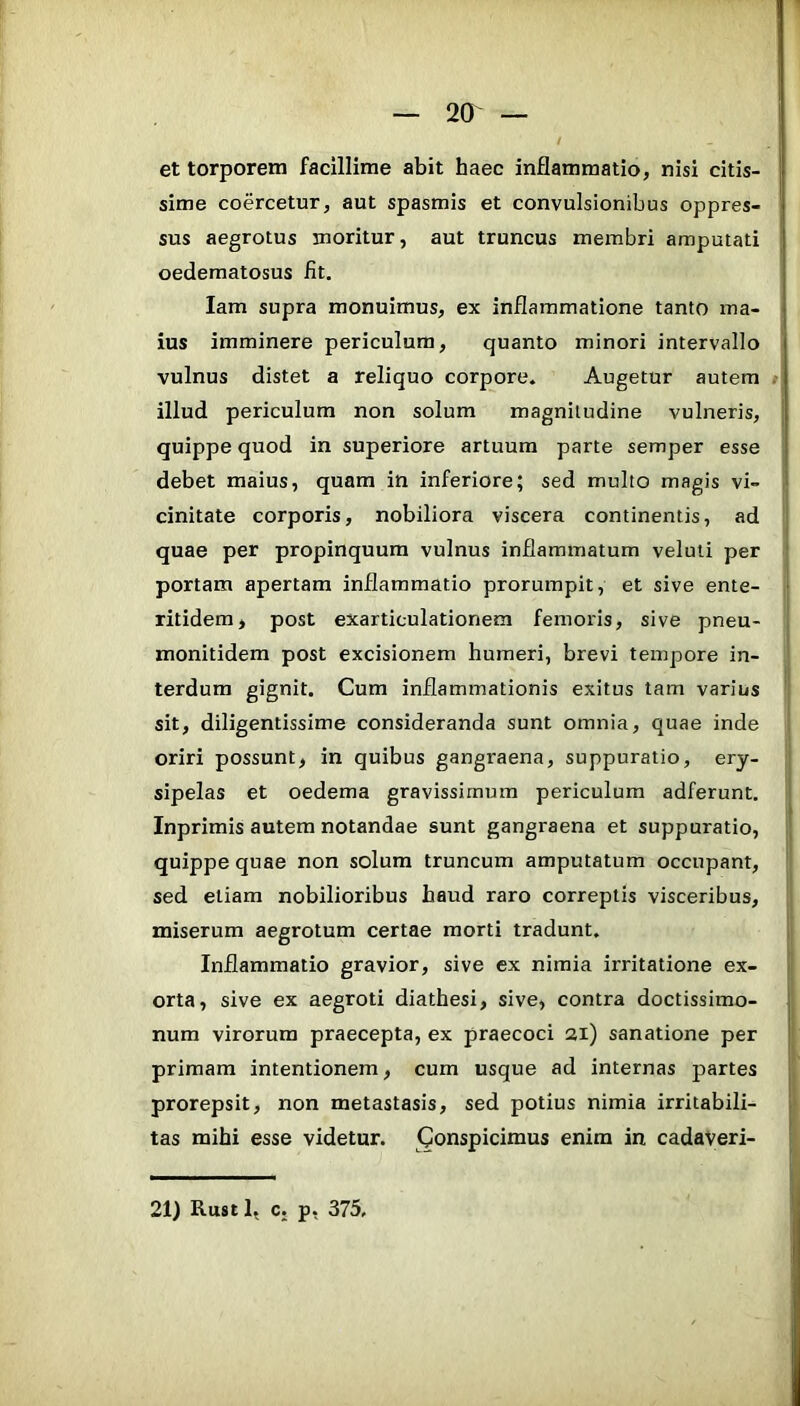 et torporem facillime abit haec inflammatio, nisi citis- I sime coercetur, aut spasmis et convulsionibus oppres- sus aegrotus moritur, aut truncus membri amputati oedematosus fit. lam supra monuimus, ex inflammatione tanto ma- ius imminere periculum, quanto minori intervallo vulnus distet a reliquo corpore. Augetur autem »l illud periculum non solum magnitudine vulneris, quippe quod in superiore artuum parte semper esse debet maius, quam in inferiore; sed multo magis vi- cinitate corporis, nobiliora viscera continentis, ad | quae per propinquum vulnus inflammatum veluli per ! portam apertam inflammatio prorumpit, et sive ente- ■ ritidem> post exarticulationem femoris, sive pneu- ( monitidem post excisionem humeri, brevi tempore in- terdum gignit. Cum inflammationis exitus tam varius sit, diligentissime consideranda sunt omnia, quae inde oriri possunt, in quibus gangraena, suppuratio, ery- sipelas et oedema gravissimum periculum adferunt. S Inprimis autem notandae sunt gangraena et suppuratio, | quippe quae non solum truncum amputatum occupant, sed etiam nobilioribus haud raro correptis visceribus, miserum aegrotum certae morti tradunt. i Inflammatio gravior, sive ex nimia irritatione ex- 1 orta, sive ex aegroti diathesi, sive, contra doctissimo- num virorum praecepta, ex praecoci 21) sanatione per primam intentionem, cum usque ad internas partes j prorepsit, non metastasis, sed potius nimia irritabili- j' tas mihi esse videtur. Conspicimus enim in cadaveri- j \ 21) Rust 1, c. p, 375,