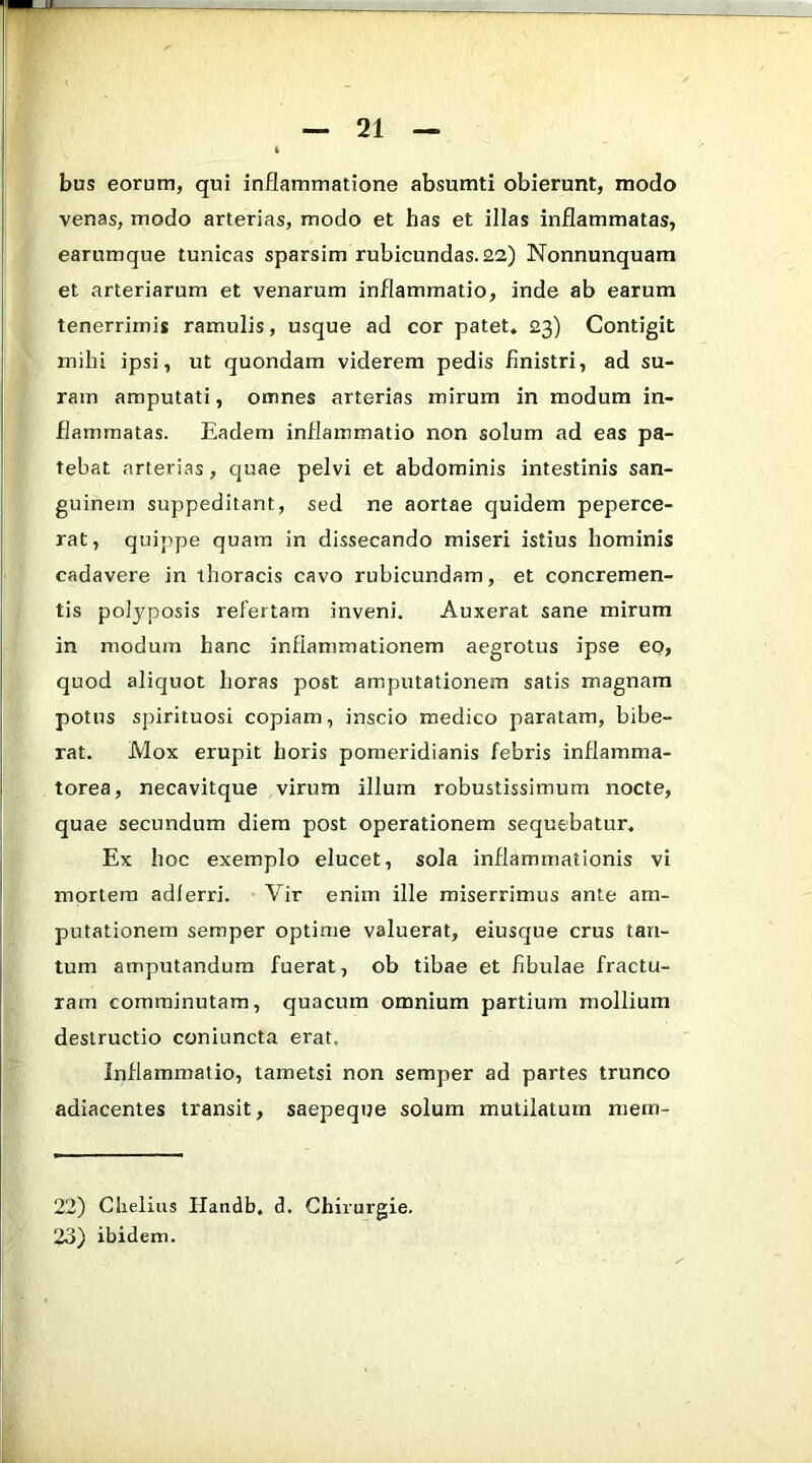 bus eorum, qui inflammatione absumti obierunt, modo venas, modo arterias, modo et has et illas inflammatas, earumque tunicas sparsim rubicundas.22) Nonnunquam et arteriarum et venarum inflammatio, inde ab earum tenerrimis ramulis, usque ad cor patet» 23) Contigit mihi ipsi, ut quondam viderem pedis finistri, ad su- ram amputati, omnes arterias mirum in modum in- flammatas. Eadem inflammatio non solum ad eas pa- tebat arterias, quae pelvi et abdominis intestinis san- guinem suppeditant, sed ne aortae quidem peperce- rat, quippe quam in dissecando miseri istius hominis cadavere in thoracis cavo rubicundam, et concremen- tis polyposis refertam inveni. Auxerat sane mirum in modum hanc inflammationem aegrotus ipse ep, quod aliquot horas post amputationem satis magnam potus spirituosi copiam, inscio medico paratam, bibe- rat. Mox erupit horis pomeridianis febris inflamma- torea, necavitque virum illum robustissimum nocte, quae secundum diem post operationem sequebatur. Ex hoc exemplo elucet, sola inflammationis vi mortem adlerri. Vir enim ille miserrimus ante am- putationem semper optime valuerat, eiusque crus tan- tum amputandum fuerat, ob tibae et fibulae fractu- ram comminutam, quacum omnium partium mollium destructio coniuncta erat. Inflammatio, tametsi non semper ad partes trunco adiacentes transit, saepeque solum mutilatum niern- 22) Chelius Handb. d. Ghirurgie. 23) ibidem.