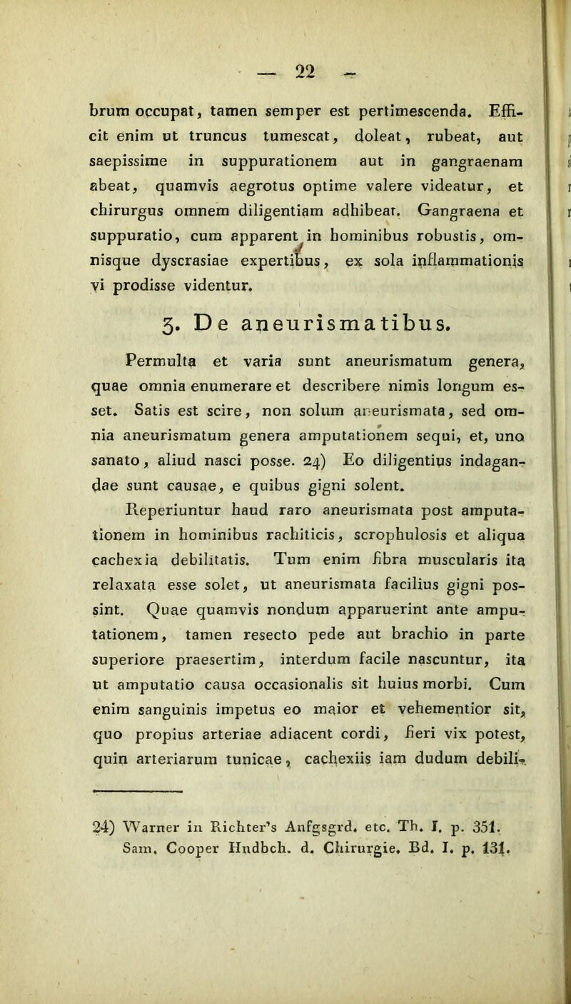 brum occupat, tamen semper est pertimescenda. EfE- cit enim ut truncus tumescat, doleat, rubeat, aut saepissime in suppurationem aut in gangraenam abeat, quamvis aegrotus optime valere videatur, et chirurgus omnem diligentiam adhibear. Gangraena et suppuratio, cum apparent in hominibus robustis, om- nisque dyscrasiae expertibus, ex sola inflammationis vi prodisse videntur, 3. De aneurismatibus. Permulta et varia sunt aneurismatum genera, quae omnia enumerare et describere nimis longum es- set. Satis est scire, non solum aneurismata, sed om- nia aneurismatum genera amputationem sequi, et, uno sanato, aliud nasci posse. 24) Eo diligentius indagan^ dae sunt causae, e quibus gigni solent. Reperiuntur haud raro aneurismata post amputa- tionem in hominibus rachiticis, scrophulosis et aliqua cachexia debilitatis. Tum enim hbra muscularis ita relaxata esse solet, ut aneurismata facilius gigni pos- sint. Quae quamvis nondum apparuerint ante ampur tationem, tamen resecto pede aut brachio in parte superiore praesertim, interdum facile nascuntur, ita ut amputatio causa occasionalis sit huius morbi. Cum enim sanguinis impetus eo maior et vehementior sit, quo propius arteriae adiacent cordi, fieri vix potest, quin arteriarum tunicae, cacl^exiis iam dudum debilR 24) Warner in Richter’s Anfgsgrd, etc. Th. I, p. 351. Sani. Cooper Hndbcli. d. Chirurgie, Bd. I. p. 431,