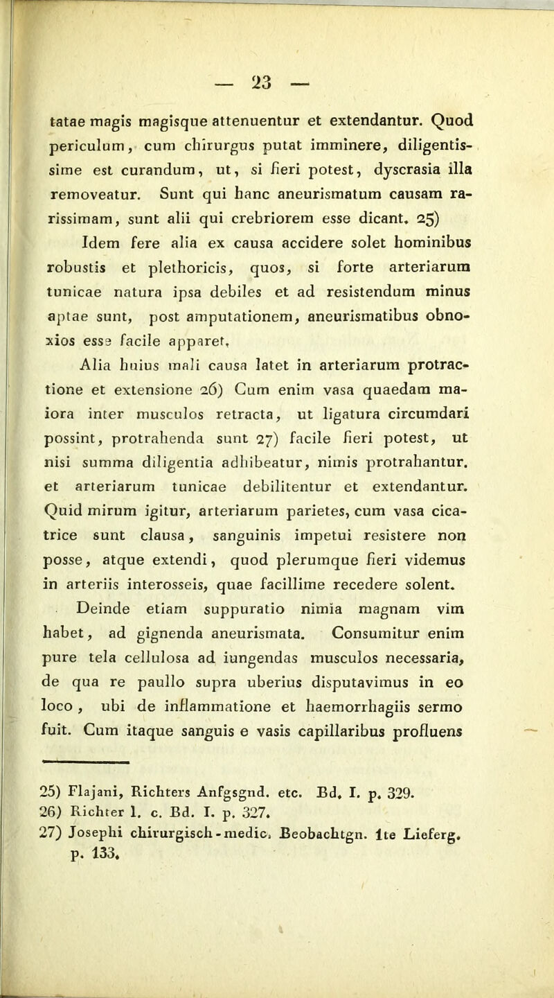 tatae magis magisque attenuentur et extendantur. Quod periculum, cum chirurgus putat imminere, diligentis- sime est curandum, ut, si fieri potest, dyscrasia illa removeatur. Sunt qui hanc aneurismatum causam ra- rissimam, sunt alii qui crebriorem esse dicant. 25) Idem fere alia ex causa accidere solet hominibus robustis et plethoricis, quos, si forte arteriarum tunicae natura ipsa debiles et ad resistendum minus aptae sunt, post amputationem, aneurismatibus obno- xios esse facile apparet, Alia huius mali causa latet in arteriarum protrac- tione et extensione 26) Cum enim vasa quaedam ma- iora inter musculos retracta, ut ligatura circumdari possint, protrahenda sunt 27) facile fieri potest, ut nisi summa diligentia adhibeatur, nimis protrahantur, et arteriarum tunicae debilitentur et extendantur. Quid mirum igitur, arteriarum parietes, cum vasa cica- trice sunt clausa, sanguinis impetui resistere non posse, atque extendi, quod plerumque fieri videmus in arteriis interosseis, quae facillime recedere solent. Deinde etiam suppuratio nimia magnam vim habet, ad gignenda aneurismata. Consumitur enim pure tela cellulosa ad iungendas musculos necessaria, de qua re paullo supra uberius disputavimus in eo loco , ubi de inflammatione et haemorrhagiis sermo fuit. Cum itaque sanguis e vasis capillaribus profluens 25) Flajani, Richters Anfgsgnd. etc. Bd. I. p. 329. 26) Richter 1. c. Bd. I. p. 327. 27) Josephi chirurgisch-medie, Beobachtgn. Ite Lieferg. p. 133,