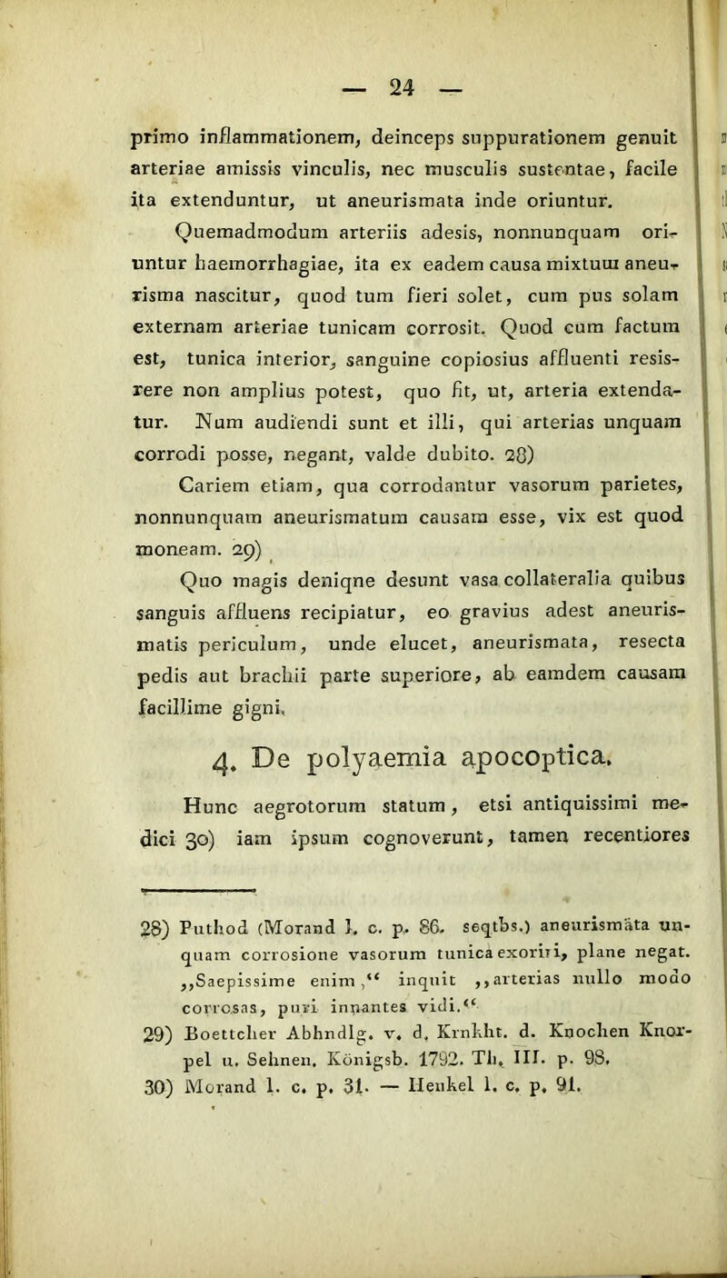 primo inflammationem, deinceps suppurationem genuit arteriae amissis vinculis, nec musculis sustentae, facile ita extenduntur, ut aneurismata inde oriuntur. Quemadmodum arteriis adesis, nonnunquam ori^ untur haemorrhagiae, ita ex eadem causa mixluui aneu-r risma nascitur, quod tum fieri solet, cura pus solam externam arteriae tunicam corrosit. Quod cum factum est, tunica interior, sanguine copiosius affluenti resis- rere non amplius potest, quo fit, ut, arteria extenda- tur. Num audiendi sunt et illi, qui arterias unquam corrodi posse, negant, valde dubito. 2fl) Cariem etiam, qua corrodantur vasorum parietes, nonnunquam aneurismatuin causam esse, vix est quod moneam. 2p) Quo magis deniqne desunt vasa collateralia quibus sanguis affluens recipiatur, eo gravius adest aneuris- matis periculum, unde elucet, aneurismata, resecta pedis aut brachii parte superiore, ab eamdera causam facillime gigni, 4, De polyaemia apocoptica. Hunc aegrotorum statum, etsi antiquissimi me- dici 30) iam ipsum cognoverunt, tamen recentiores 28) Puthod (Morand 1. c. p, 86- seqtbs.) aneurismata un- quam corrosione vasorum tunica exoriri, plane negat. ,,Saepissime eniminquit ,, arterias nullo moao corrosas, puri innantes vidi.“ 29) Boettcher Abhndlg. v. d, Krnhht. d. Knoclien Knor- pel ii. Sehnen. Konigsb. 1792. Tli, III. p. 98. 30) Morand 1. c. p, 31- — Ileukel 1. c. p. 91.