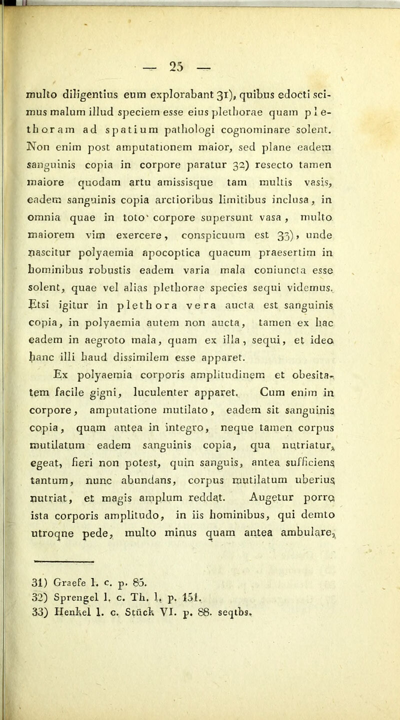 multo diligentius eum explorabant 31)» quibus edocti sci- mus malum illud speciem esse eius pletborae quam p 1 e- tboram ad spatium pathologi cognominare solent. Non enim post amputationem maior, sed plane eadem sanguinis copia in corpore paratur 32) resecto tamen maiore quodam artu amissisque tam multis vasis, eadem sanguinis copia arctioribus limitibus inclusa, in omnia quae in toto' corpore supersunt vasa , multo maiorem vim exercere, conspicuum est 33), unde nascitur polyaemia apocoptica quacum praesertim in bominibus robustis eadem varia mala coniuncta esse solent, quae vel alias pletborae species sequi videmus. Etsi igitur in piethora vera aucta est sanguinis copia, in polyaemia autem non aucta, tamen ex bac eadem in aegroto mala, quam ex illa, sequi, et ideo hanc illi baud dissimilem esse apparet. Ex polyaemia corporis amplitudinem et obesita-. tem facile gigni, luculenter apparet. Cum enim in corpore , amputatione mutilato , eadem sit sanguinis copia, quam antea in integro, neque tamen corpus mutilatura eadem sanguinis copia, qua nutriatur,^ egeat, beri non potest, quin sanguis, antea sufficiens tantum, nunc abundans, corpus mutilatum uberius nutriat, et magis amplum reddat. Augetur porrQ ista corporis amplitudo, in iis hominibus, qui demto utroqne pede, multo minus quam antea ambulare, 31) Graefe 1. c. p. 85. 32) Sprengel 1. c. Th. 1, p. 151. 33) Henlsel 1. c. Stiich VI. p. 88. seqtbs.