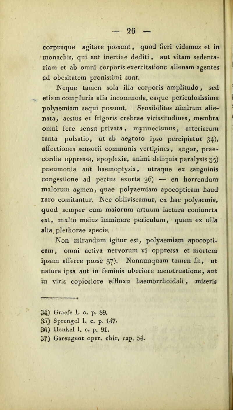 corpusque agitare possunt, quod fieri videmus et in monachis, qui aut inertiae dediti, aut vitam sedenta- riam et ab omni corporis exercitatione alienam agentes ad obesitatem pronissimi sunt. Neque tamen sola illa corporis amplitudo, sed etiam compluria alia incommoda, eaque periculosissima polyaemiara sequi possunt. Sensibilitas nimirum alie^ nata, aestus et frigoris crebrae vicissitudines, membra omni fere sensu privata, myrmecismus, arteriarum tanta pulsatio, ut ab aegroto ipso percipiatur 34), affectiones sensorii communis vertigines, angor, prae- cordia oppressa, apoplexia, animi deliquia paralysis 55) pneumonia aut haemoptysis, utraque ex sanguinis congestione ad pectus exorta 36) — en horrendum malorum agmen, quae polyaemiam apocopticam haud raro comitantur. Nec obliviscamur, ex hac polyaemia, quod seraper cum maiorum artuum iactura coniuncta est, multo maius imminere periculum, quam ex ulla alia, plethorae specie. Non mirandum igitur est, polyaemiam apocopti- cam, omni activa nervorum vi oppressa et mortem ipsam afferre posse 37). Nonnunquam tamen fit, ut natura ipsa aut in feminis uberiore menstruatione, aut in viris copiosiore effluxu haemorrhoidali, miseris 34) Graefe 1. c. p. 89. 35) Sprengel 1. c. p. 147* 36) Henkel 1. c. p. 91. 3T) Garengeot oper, chir, cap. 54.