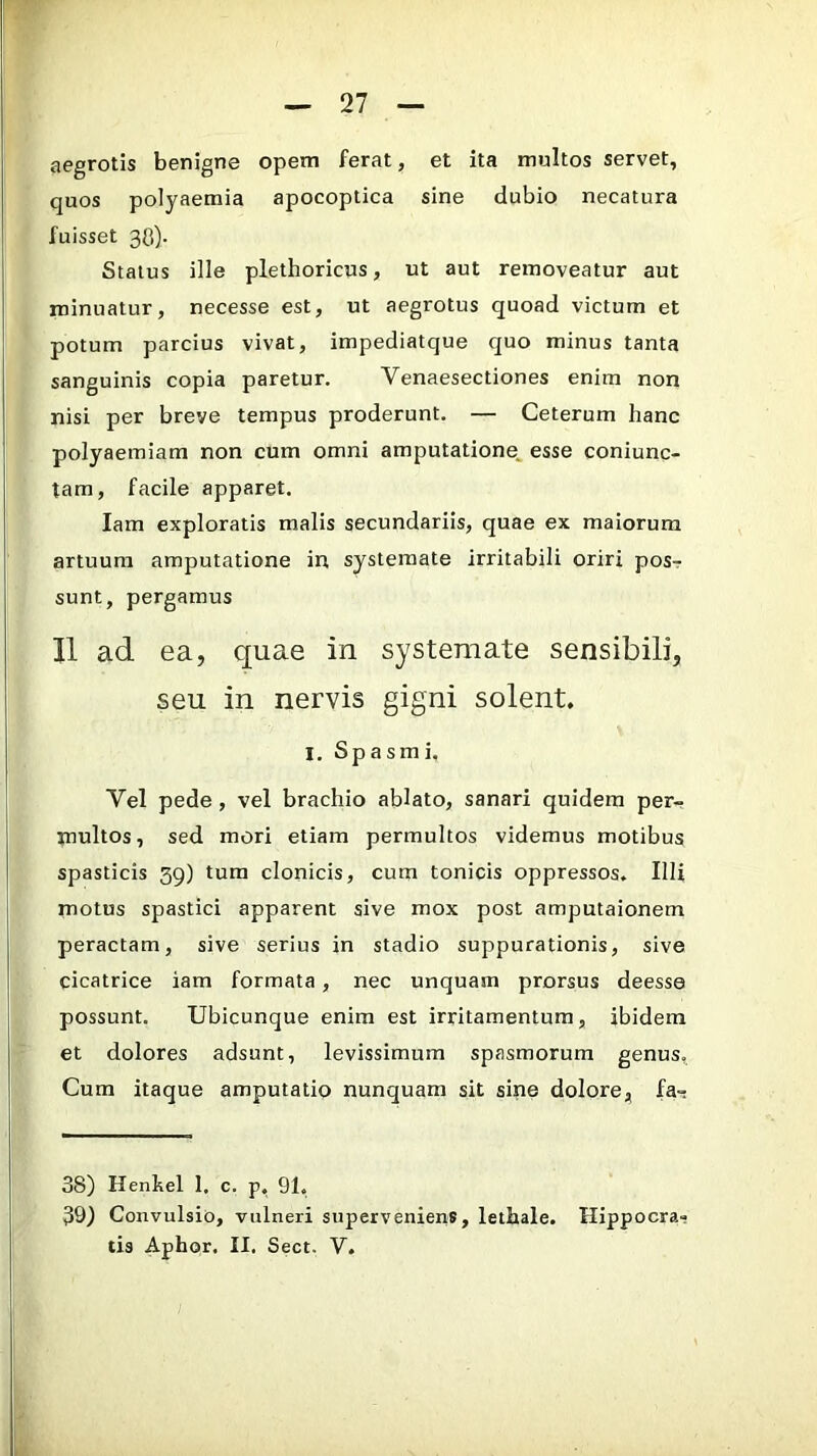 aegrotis benigne opem ferat, et ita multos servet, quos polyaemia apocoptica sine dubio necatura fuisset 3C). Status ille plethoricus, ut aut removeatur aut minuatur, necesse est, ut aegrotus quoad victum et potum parcius vivat, impediatque quo minus tanta sanguinis copia paretur. Venaesectiones enim non nisi per breve tempus proderunt. — Ceterum hanc polyaemiam non cum omni amputatione^ esse coniunc- tam, facile apparet. lam exploratis malis secundariis, quae ex maiorum artuum amputatione in systemate irritabili oriri posr sunt, pergamus II ad ea, quae in systemate sensibili, seu in nervis gigni solent. I. Spasmi. Vel pede, vel brachio ablato, sanari quidem per- multos, sed mori etiam permultos videmus motibus spasticis 59) tum clonicis, cum tonicis oppressos. Illi motus spastici apparent sive mox post amputaionem peractam, sive serius in stadio suppurationis, sive cicatrice iam formata, nec unquam prorsus deesse possunt. Ubicunque enim est irritamentum, ibidem et dolores adsunt, levissimum spasmorum genus. Cum itaque amputatio nunquam sit sine dolore, fa-; 38) Henhel 1. c. p, 91. 39) Convulsio, vulneri superveniens, lethale. Hippocra- tis Aphor. II. Sect. V.