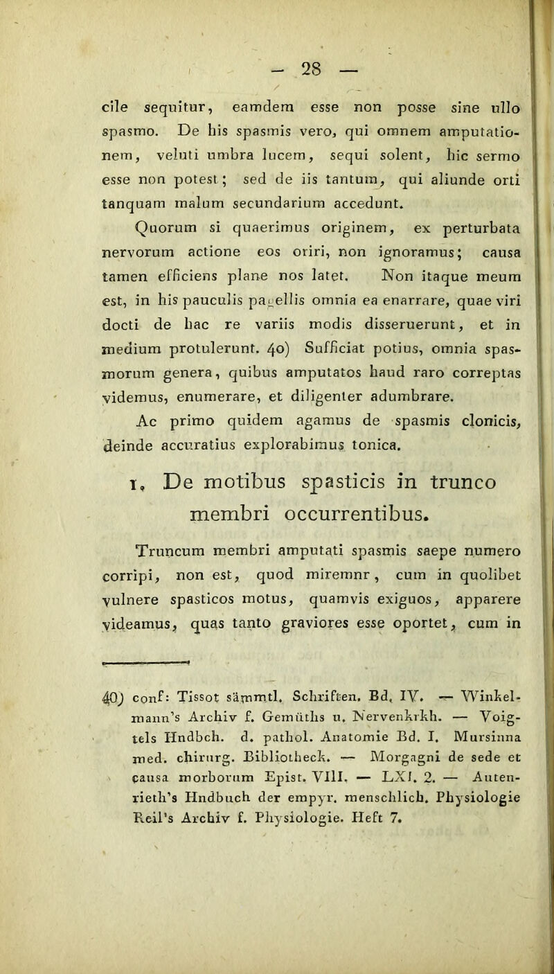 cile sequitur, eamdera esse non posse sine ullo spasmo. De his spasmis vero, qui omnem amputatio- nem, veluti umbra lucem, sequi solent, hic sermo esse non potest; sed de iis tantum, qui aliunde orti tanquam malum secundarium accedunt. Quorum si quaerimus originem, ex perturbata nervorum actione eos oriri, non ignoramus; causa tamen efficiens plane nos latet. Non itaque meum est, in his pauculis pagellis omnia ea enarrare, quae viri docti de hac re variis modis disseruerunt, et in medium protulerunt. 40) Sufficiat potius, omnia spas- morum genera, quibus amputatos haud raro correptas videmus, enumerare, et diligenter adumbrare. Ac primo quidem agamus de spasmis clonicis, deinde accuratius explorabimus tonica. I, De motibus spasticis in trunco membri occurrentibus. Truncum membri amputati spasrnis saepe numero corripi, non est, quod miremnr, cum in quolibet vulnere spasticos motus, quamvis exiguos, apparere videamus, quas tanto graviores esse oportet, cum in 4P) conf: Tissot sammtl. Schriften. Bd, lY. Winliel- mann’s Archiv f. Gemiitlis u. INervenkrkh. — Voig- tels Hndbch. d. pathol. Aiiatomie Bd. I. Mursinna med. chiriirg. Bibliotheck. — Morgagni de sede et causa morborum Epist. VIII. — LXl. 2. — Auteu- rietli’s Hndbuch der empyr. mensclilich, Physiologie ReiPs Archiv f. Physiologie. Heft 7.