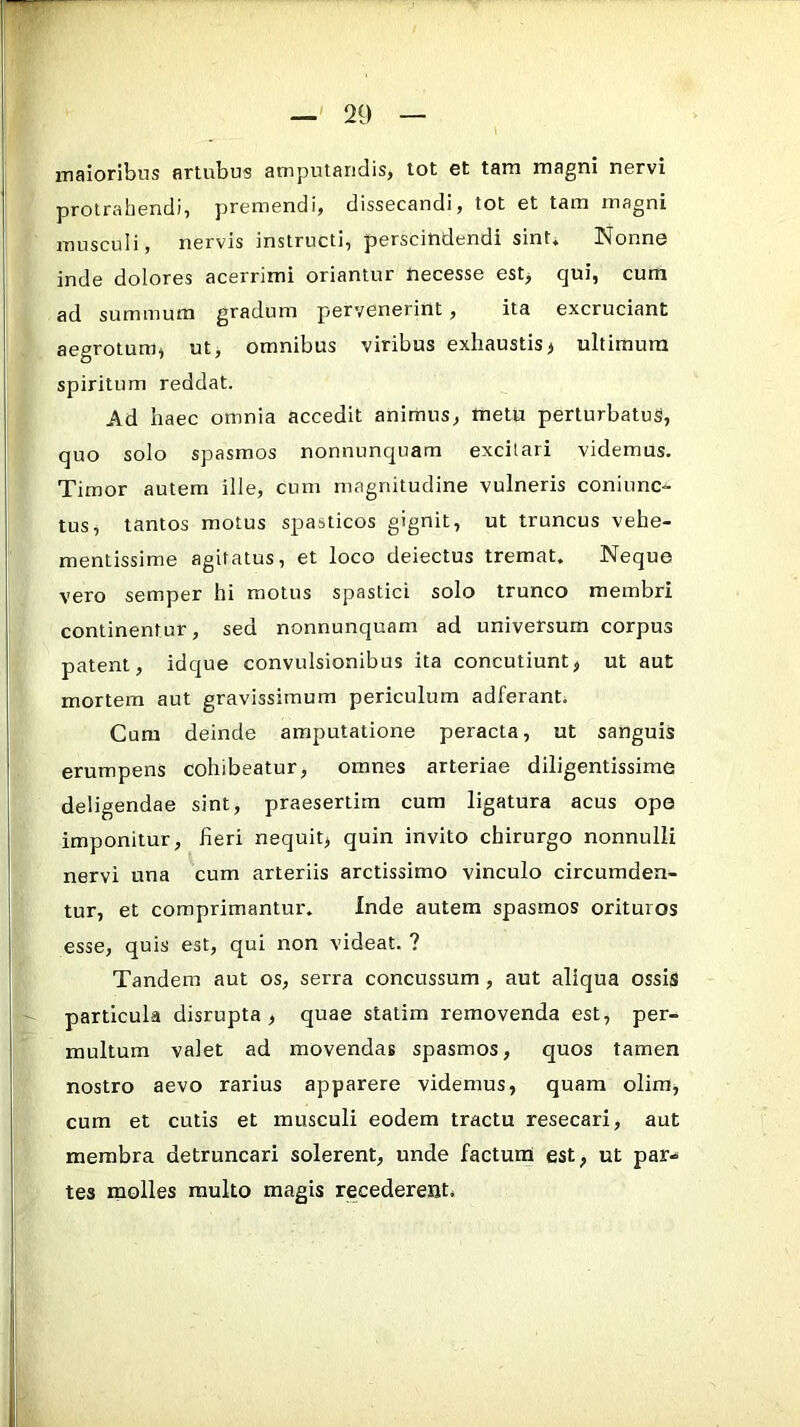 maioribus artubus amputandis, tot et tam magni nervi protrahendi, premendi, dissecandi, tot et tam magni musculi, nervis instructi, perscindendi sint» Nonne inde dolores acerrimi oriantur necesse est> qui, cum ad summum gradum pervenerint, ita excruciant aegrotum, ut, omnibus viribus exhaustis, ultimum spiritum reddat. Ad haec omnia accedit animus, metu perturbatus, quo solo spasmos nonnunquam excitari videmus. Timor autem ille, cum magnitudine vulneris coniunc- tus, tantos motus spasticos gignit, ut truncus vehe- mentissime agitatus, et loco deiectus tremat. Neque vero semper hi motus spastici solo trunco membri continentur, sed nonnunquam ad universum corpus patent, idque convulsionibus ita concutiunt, ut aut mortem aut gravissimum periculum adferant. Cum deinde amputatione peracta, ut sanguis erumpens cohibeatur, omnes arteriae diligentissime deligendae sint, praesertim cum ligatura acus ope imponitur, fieri nequit, quin invito chirurgo nonnulli nervi una cum arteriis arctissimo vinculo circumden- tur, et comprimantur. Inde autem spasmos orituros esse, quis est, qui non videat. ? Tandem aut os, serra concussum, aut aliqua ossiS particula disrupta , quae statim removenda est, per- multum valet ad movendas spasmos, quos tamen nostro aevo rarius apparere videmus, quam olim, cum et cutis et musculi eodem tractu resecari, aut membra detruncari solerent, unde factumi est, ut par- tes molles multo magis recederent.