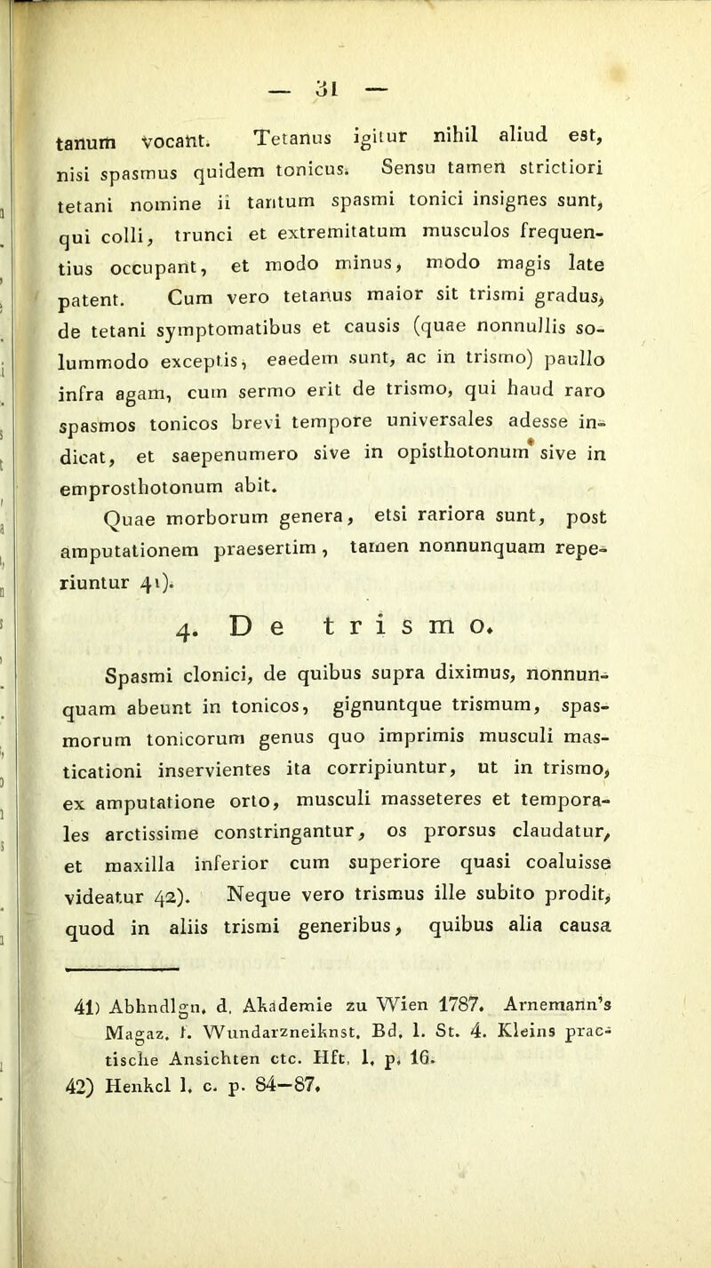 tanurti vocant. Tetanus igitur nihil aliud est, nisi spasmus (|uideni tonicusi Sensu tamen strictiori tetani nomine ii tantum spasmi tonici insignes sunt, qui colli, trunci et extremitatum musculos frequen- tius occupant, et modo minus, modo magis late patent. Cum vero tetanus maior sit trismi gradus^ de tetani symptomatibus et causis (quae nonnullis so- lummodo exceptis, eaedem sunt, ac in trismo) paullo infra agam, cum sermo erit de trismo, qui haud raro spasmos tonicos brevi tempore universales adesse in- dicat, et saepenumero sive in opisthotonum sive in emprosthotonum abit. Quae morborum genera, etsi rariora sunt, post amputationem praesertim , tamen nonnunquam repe- riuntur 41)* 4. De trismo* Spasmi clonici, de quibus supra diximus, nonnun- quam abeunt in tonicos, gignuntque trismum, spas- morum tonicorum genus quo imprimis musculi mas- ticationi inservientes ita corripiuntur, ut in trismo, ex amputatione orto, musculi masseteres et tempora- les arctissime constringantur, os prorsus claudatur, et maxilla inferior cum superiore quasi coaluisse videatur 42). Neque vero trismus ille subito prodit, quod in aliis trismi generibus, quibus alia causa 41) Abhndlgn. d. Ahademie zu Wien 1787. Arnemann’s IVIa°-az. f. Wundarzneihnst, Bd, 1. St. 4. Kleins prae- tisclie Ansichten ctc. Hft, 1, p, 16. 42) Henhcl 1. c. p. 84—87»