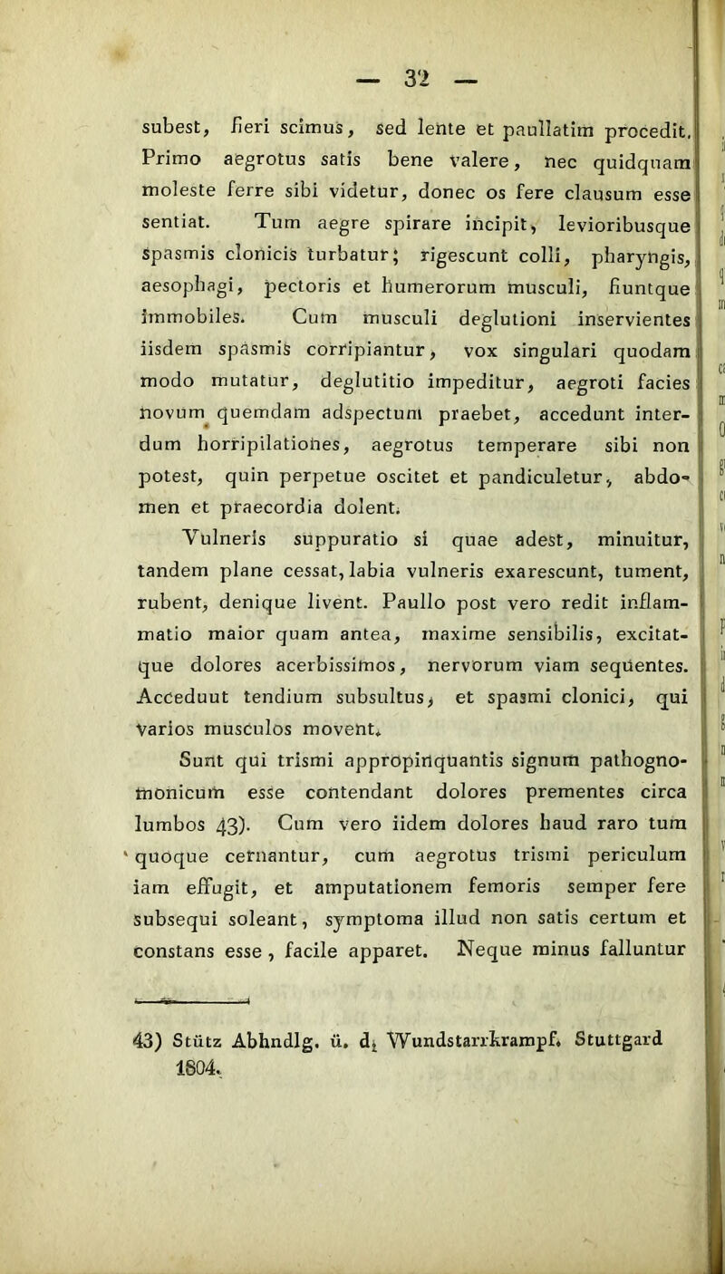r — 32 — subest, fleri scimus, sed leiite et paullatitii procedit. Primo aegrotus satis bene Valere, nec quidqnam moleste ferre sibi videtur, donec os fere clausum esse sentiat. Tum aegre spirare incipit, levioribusque | spasmis clonicis turbatur; rigescunt colli, pharyngis, aesophagi, pectoris et humerorum musculi, fluntque ^ immobiles. Cum musculi deglutioni inservientes iisdem spasmis corripiantur, vox singulari quodam modo mutatur, deglutitio impeditur, aegroti facies novum^ quemdam adspectum praebet, accedunt inter- ^ dum horripilatioties, aegrotus temperare sibi non potest, quin perpetue oscitet et pandiculetur., abdo» ^ men et praecordia dolent; Vulneris suppuratio si quae adest, minuitur, tandem plane cessat, labia vulneris exarescunt, tument, rubent, denique livent. Paullo post vero redit inflam- matio maior quam antea, maxime sensibilis, excitat- ^ que dolores acerbissimos, nervorum viam sequentes. ' Acceduut tendiura subsultus, et spasmi clonici, qui ' Varios musculos movent, I Sunt qui trismi appropinquantis signum pathogno- ' tnonicum esse contendant dolores prementes circa ' lumbos 43). Cum vero iidem dolores haud raro tum * quoque cefnantur, cum aegrotus trismi periculum iam effugit, et amputationem femoris semper fere ' subsequi soleant, symptoma illud non satis certum et constans esse, facile apparet. Neque minus falluntur 43) Stutz Abhndlg. li, Wundstarrhrampf. Stuttgard 1804.