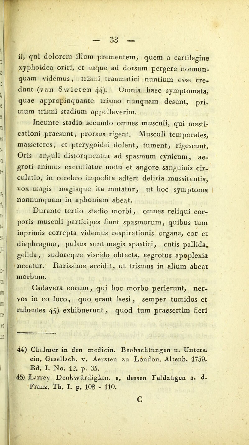 ii, qui dolorem illum prementem, quem a cartilagine xyphoidea oriid, et usque ad dorsum pergere nonnun- quam videmus, trismi traumatici nuntium esse cre- dunt (van Swieten 44). Omnia haec symptomata, quae appropinquante trismo nunquam desunt, pri- mum trismi stadium appellaverim. Ineunte stadio secundo omnes musculi, qui masti- cationi praesunt, prorsus rigent. Musculi temporales, masseteres, et pterygoidei dolent, tument, rigescunt. Oris anguli distorquentur ad spasmum cynicum, ae- groti animus excrutiatur metu et angore sanguinis cir- culatio, in cerebro impedita adfert deliria mussitantia, vox magis magisque ita mutatur, ut hoc symptoma nonnunquam in aphoniam abeat. Durante tertio stadio morbi, omnes reliqui cor- poris musculi participes fiunt spasmorum, quibus tum inprimis correpta videmus respirationis organa, cor et diaphragma, pulsus sunt magis spastici, cutis pallida, gelida, sudoreque viscido obtecta, aegrotus apoplexia necatur. Rarissime accidit, ut trismus in alium abeat morbum. Cadavera eorum, qui hoc morbo perierunt, ner- vos in eo loco, quo erant laesi, semper tumidos et rubentes 45) exhibuerunt, quod tum praesertim fieri 44) Chalmer in den medicln. Beobaclitungen u. Unters. ein. Gesellscli. v, Aerzten zu London, Altenb. 1759. Bd. I. No. 12. p. 35. 45) Larrey Denkwiirdightii. a, dessen Feldziigen a. d. Franz. Th. I. p, 108 - 110. c