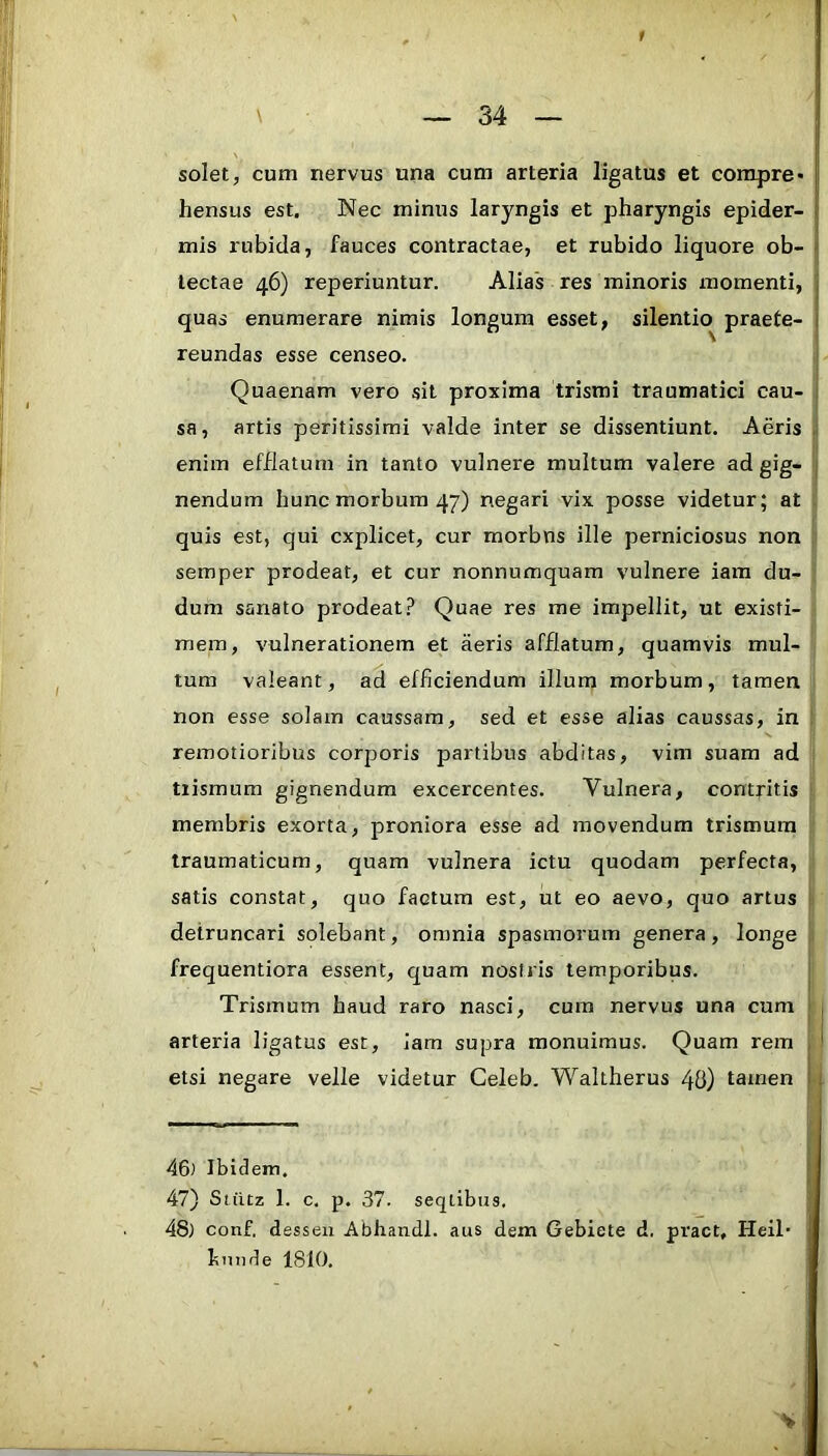 solet, cum nervus una cum arteria ligatus et corapre* |i hensus est. Nec minus laryngis et pharyngis epider- |; mis rubida, fauces contractae, et rubido liquore ob- » lectae 46) reperiuntur. Alias res minoris momenti, | quas enumerare nimis longum esset, silentio praete- | reundas esse censeo. Quaenam vero sit proxima trismi traumatici cau- 1 sa, artis peritissimi valde inter se dissentiunt. Aeris . enim efflatum in tanto vulnere multum valere ad gig- nendum hunc morbum 47) negari vix posse videtur; at quis est, qui explicet, cur morbns ille perniciosus non semper prodeat, et cur nonnumquam vulnere iam du- dum sanato prodeat.? Quae res me impellit, ut existi- mem, vulnerationem et aeris afflatum, quamvis mul- tum valeant, ad efficiendum illum morbum, tamen non esse solam caussam, sed et esse alias caussas, in remotioribus corporis partibus abditas, vim suam ad tiismum gignendum excercentes. Vulnera, contritis membris exorta, proniora esse ad movendum trismura traumaticum, quam vulnera ictu quodam perfecta, satis constat, quo factum est, ut eo aevo, quo artus detruncari solebant, omnia spasmorum genera, longe frequentiora essent, quam nosiris temporibus. Trismum haud raro nasci, cura nervus una cum arteria ligatus est, Iam supra monuimus. Quam rem , * etsi negare velle videtur Celeb. Waltherus 48) tamen i. 46) Ibidem. 47) Stiitz 1. c, p. 37. seqtibus. 48) conf. dssseii Abhandl. aus dem Gebiete d. pract, Heil* bunde 1810, V