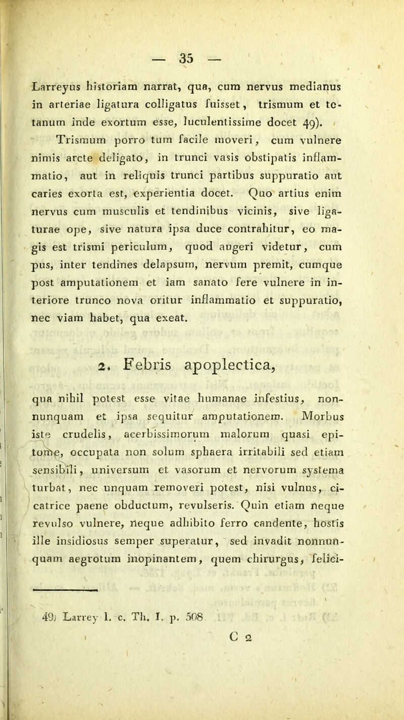 Larreyus historiam narrat, qua, cura nervus medianus in arteriae ligatura colligatus fuisset, trismum et te- tanum inde exortum esse, luculentissime docet 49). Trismum porro tum facile moveri, cum vulnere nimis arcte deligato, in trunci vasis obstipatis inflam- matio, aut in reliquis trunci partibus suppuratio aut caries exorta est, experientia docet. Quo artius enim nervus cum musculis et tendinibus vicinis, sive liga- turae ope, sive natura ipsa duce contrahitur, eo ma- gis est trismi periculum, quod augeri videtur, cum pus, inter tendines delapsum, nervum premit, cumque post amputationem et iam sanato fere vulnere in in- teriore trunco nova oritur inflammatio et suppuratio, nec viam habet, qua exeat. 2. Febris apoplectica, qua nihil potest esse vitae humanae infestius, non- nunquam et ipsa sequitur amputationem. Morbus iste crudelis, acerbissimorum malorum quasi epi- to.rhp, occupata non solum sphaera irritabili sed etiam sensibili, universum et vasorum et nervorum systema turbat, nec unquam removeri potest, nisi vulnus, ci- catrice paene obductum, revulseris. Quin etiam neque revulso vulnere, neque adhibito ferro candente, hostis ille insidiosus semper superatur, sed invadit nonnun- quam aegrotum inopinantem, quem chirurgus, felici- 49; Larrey 1. c, Tli, I. p, 508