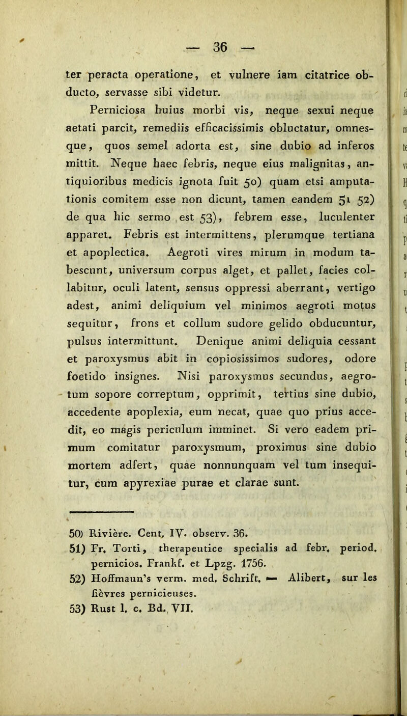 ter peracta operatione, et vulnere iara citatrice ob- ducto, servasse sibi videtur. Perniciosa huius morbi vis, neque sexui neque aetati parcit, remediis efficacissimis obluctatur, omnes- que, quos semel adorta est, sine dubio ad inferos mittit. Neque haec febris, neque eius malignitas, an- tiquioribus medicis ignota fuit 50) quam etsi amputa- tionis comitem esse non dicunt, tamen eandem 52) de qua hic sermo est 53), febrem esse, luculenter apparet. Febris est intermittens, plerumque tertiana et apoplectica. Aegroti vires mirum in modum ta- bescunt, universum corpus alget, et pallet, facies col- labitur, oculi latent, sensus oppressi aberrant, vertigo adest, animi deliquium vel minimos aegroti motus sequitur, frons et collum sudore gelido obducuntur, pulsus intermittunt. Denique animi deliquia cessant et paroxysmus abit in copiosissimos sudores, odore foetido insignes. Nisi paroxysmus secundus, aegro- - tum sopore correptum, opprimit, tettius sine dubio, accedente apoplexia, eum necat, quae quo prius acce- dit, eo magis pericnlum imminet. Si vero eadem pri- mum comitatur paroxysmum, proximus sine dubio mortem adfert, quae nonnunquam vel tum insequi- tur, cura apyrexiae purae et clarae sunt. 50) Riviere. Cent, IV- observ. 36. 51) Fr. Torti, therapeutice specialis ad febr, period, pernicios, Franbf. et Lpzg. 1756. 52) Hoffmaun’s verm. med, Schrift, •— Alibert, sur les lievres pernicieuses. 53) Rust 1. c. Bd. yil.