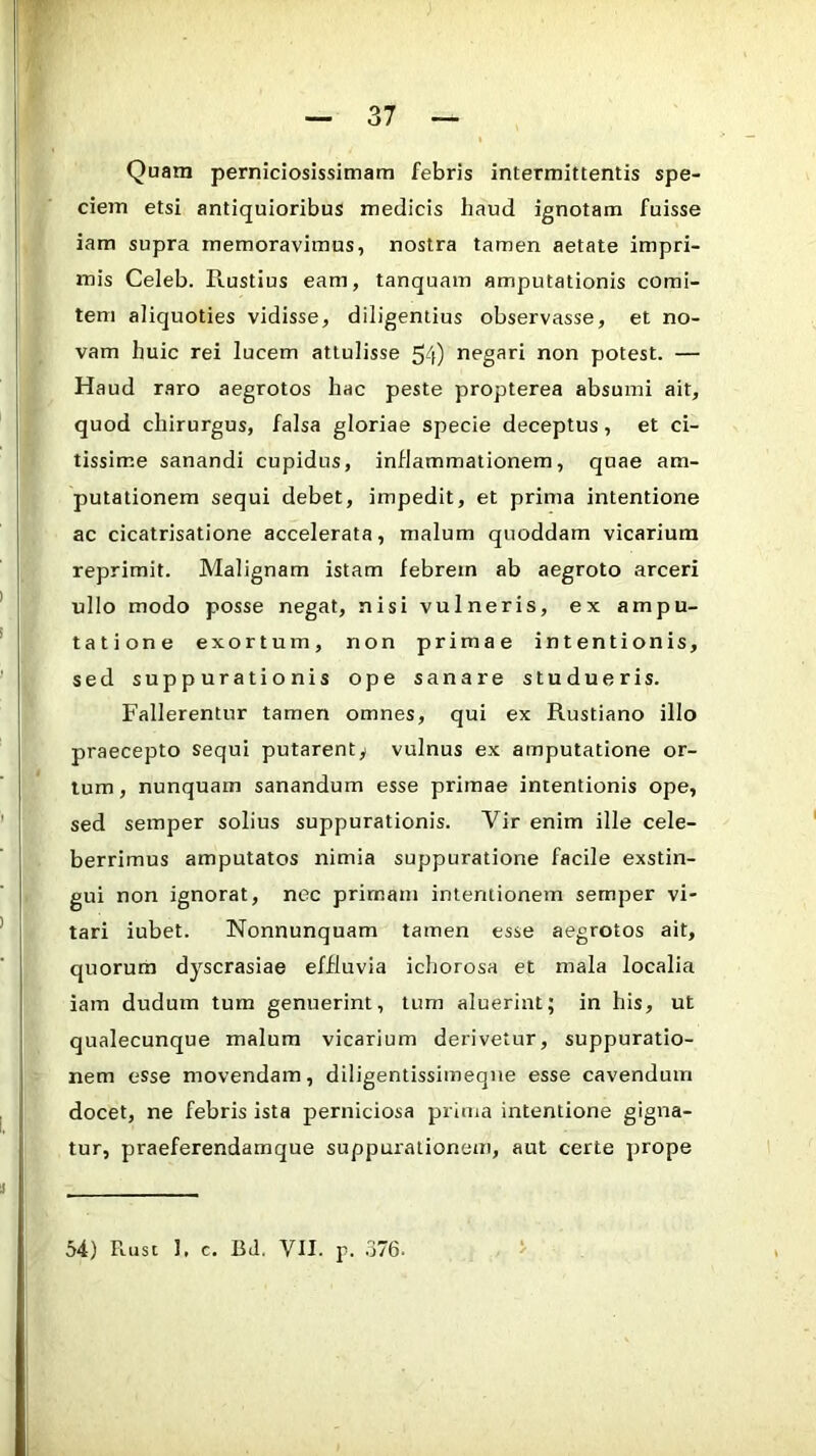 Quam perniciosissimam febris intermittentis spe- ciem etsi antiquioribus medicis haud ignotam fuisse iam supra memoravimus, nostra tamen aetate impri- mis Celeb. Rustius eam, tanquam amputationis comi- tem aliquoties vidisse, diligentius observasse, et no- vam huic rei lucem attulisse 54) negari non potest. — Haud raro aegrotos hac peste propterea absumi ait, quod chirurgus, falsa gloriae specie deceptus, et ci- tissime sanandi cupidus, inflammationem, quae am- putationem sequi debet, impedit, et prima intentione ac cicatrisatione accelerata, malum quoddam vicarium reprimit. Malignam istam febrem ab aegroto arceri ullo modo posse negat, nisi vulneris, ex ampu- tatione exortum, non primae intentionis, sed suppurationis ope sanare studueris. Fallerentur tamen omnes, qui ex Rustiano illo praecepto sequi putarent^ vulnus ex amputatione or- tum , nunquam sanandum esse primae intentionis ope, sed semper solius suppurationis. Vir enim ille cele- berrimus amputatos nimia suppuratione facile exstin- gui non ignorat, nec primam intentionem semper vi- tari iubet. Nonnunquam tamen esse aegrotos ait, quorum dyscrasiae effluvia ichorosa et mala localia iam dudum tum genuerint, tum aluerint; in his, ut qualecunque malum vicarium derivetur, suppuratio- nem esse movendam, diligentissimeqne esse cavendum docet, ne febris ista perniciosa prima intentione gigna- tur, praeferendamque suppurationem, aut certe prope 54) Puist I. c. BJ. VII. p. 376.