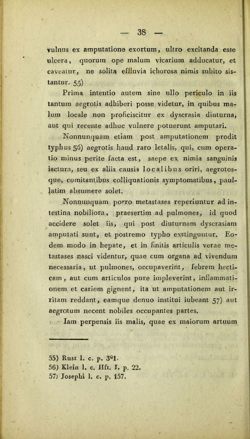 vulnus ex amputatione exortum, ultro excitanda esse ulcera, quorum ope malum vicarium adducatur, et caveatur, ne solita effluvia ichorosa nimis subito sis- tantur. 55) Prima intentio autem sine ullo periculo in iis tantum aegrotis adhiberi posse videtur, in quibus ma- lum locale non proficiscitur ex dyscrasia diuturna, aut qui recente adhuc vulnere potuerunt amputari. Nonnunquam etiam post amputationem prodit typhus 5<5) aegrotis haud raro letalis, qui, cum opera- tio minus perite facta est, saepe ex nimia sanguinis iaciura, seu ex aliis causis localibus oriri, aegrotos- que, comitantibus colliquationis symptomatibus, paul- . |atim absumere solet. Nonnunquam po^ro metastases reperiuntur ad in- testina nobiliora, praesertim ad pulmones, id quod accidere solet iis, qui post diuturnam dyscrasiam amputati sunt, et postremo typho exstinguntur. Eo- dem modo in hepate, et in finitis articulis verae me- tastases nasci videntur, quae cum organa ad vivendum necessaria, ut pulmones, occupaverint, febrem hecti- cam , aut cum articulos pure impleverint, inflammati- onem et cariem gignent, ita ut amputationem aut ir- ritam reddant, eamque denuo institui iubeant 57) aut aegrotum necent nobiles occupantes partes. ' lara perpensis iis malis, quae ex maiorum artuum 55) Rust 1. c. p. 3®1. 56) Klein 1. c. Hft. I. p. 22, 57) Josephi 1, c. p. 157.
