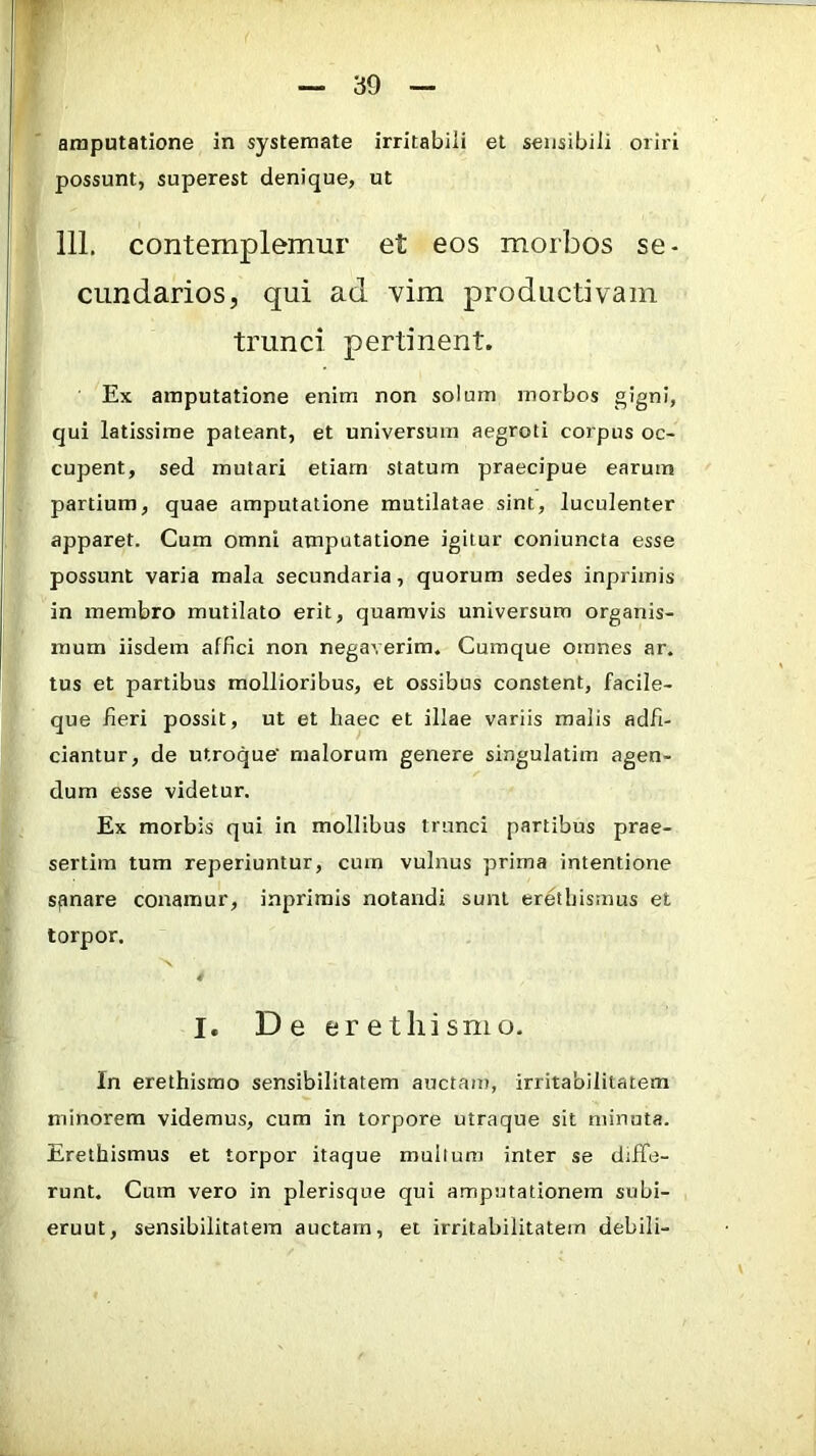 possunt, superest denique, ut 111. contemplemur et eos morbos se- cundarios, qui ad vim productivam trunci pertinent. Ex amputatione enim non solum morbos gigni, qui latissime pateant, et universum aegroti corpus oc- cupent, sed mutari etiam statum praecipue earum partium, quae amputatione mutilatae sint, luculenter apparet. Cum omni amputatione igitur coniuncta esse possunt varia mala secundaria, quorum sedes inprimis in membro mutilato erit, quamvis universum organis- mum iisdem affici non negaverim. Cumque omnes ar. tus et partibus mollioribus, et ossibus constent, facile- que fieri possit, ut et haec et illae variis malis adfi- ciantur, de utroque' malorum genere singulatim agen- dum esse videtur. Ex morbis qui in mollibus trunci partibus prae- sertim tum reperiuntur, cum vulnus prima intentione sfinare conamur, inprimis notandi sunt eretbismus et torpor, 4 I. De erethismo. In erethismo sensibilitatem auctam, irritabilitatem minorem videmus, cum in torpore utraque sit minuta. Erethismus et torpor itaque mullum inter se diffe- runt. Cum vero in plerisque qui amputationem subi- erunt, sensibilitatem auctam, et irritabilitatem debili-