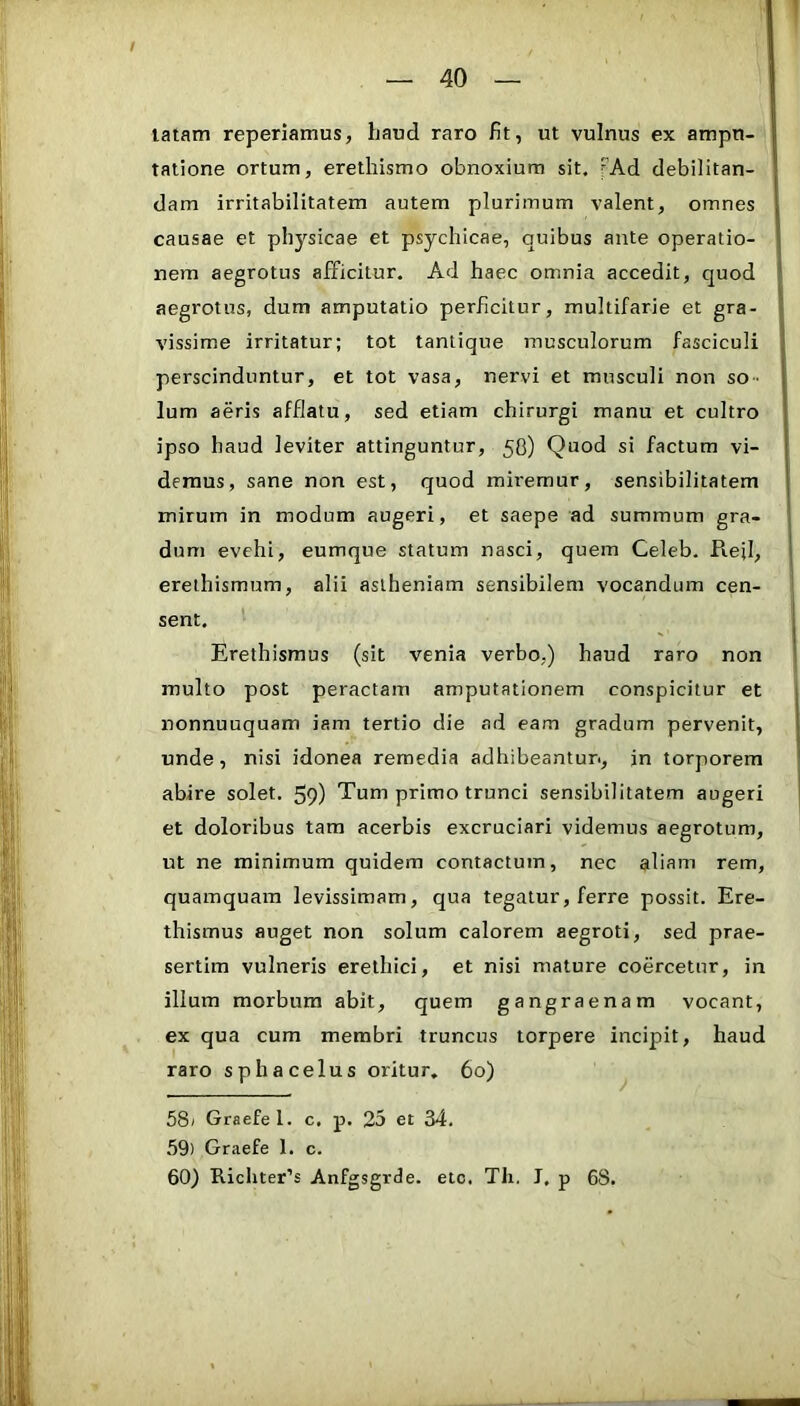 tatam reperiamus, haud raro fit, ut vulnus ex ampu- tatione ortum, erethismo obnoxium sit. Ad debilitan- dam irritabilitatem autem plurimum valent, omnes causae et physicae et psychicae, quibus ante operatio- nem aegrotus afficitur. Ad haec omnia accedit, quod aegrotus, dum amputatio perficitur, multifarie et gra- vissime irritatur; tot tantique musculorum fasciculi perscinduntur, et tot vasa, nervi et musculi non so- lum aeris afflatu, sed etiam chirurgi manu et cultro ipso haud leviter attinguntur, 58) Quod si factum vi- demus, sane non est, quod miremur, sensibilitatem mirum in modum augeri, et saepe ad summum gra- dum evehi, eumque statum nasci, quem Celeb. Rejl, erethismum, alii aslheniam sensibilem vocandum cen- sent. Erethismus (sit venia verbo,) haud raro non multo post peractam amputationem conspicitur et nonnuuquam iam tertio die ad eam gradum pervenit, unde, nisi idonea remedia adhibeantur, in torporem abire solet. 59) Tum primo trunci sensibilitatem augeri et doloribus tam acerbis excruciari videmus aegrotum, ut ne minimum quidem contactum, nec aliam rem, quamquam levissimam, qua tegatur, ferre possit. Ere- thismus auget non solum calorem aegroti, sed prae- sertim vulneris erelhici, et nisi mature coercetur, in ilium morbum abit, quem gangraenam vocant, ex qua cum membri truncus torpere incipit, haud raro sphacelus oritur, 60) 58) Graefel. c. p. 25 et 34. 59) Graefe 1. c. 60) Richter’s Anfgsgrde. etc. Tli. J. p 68.