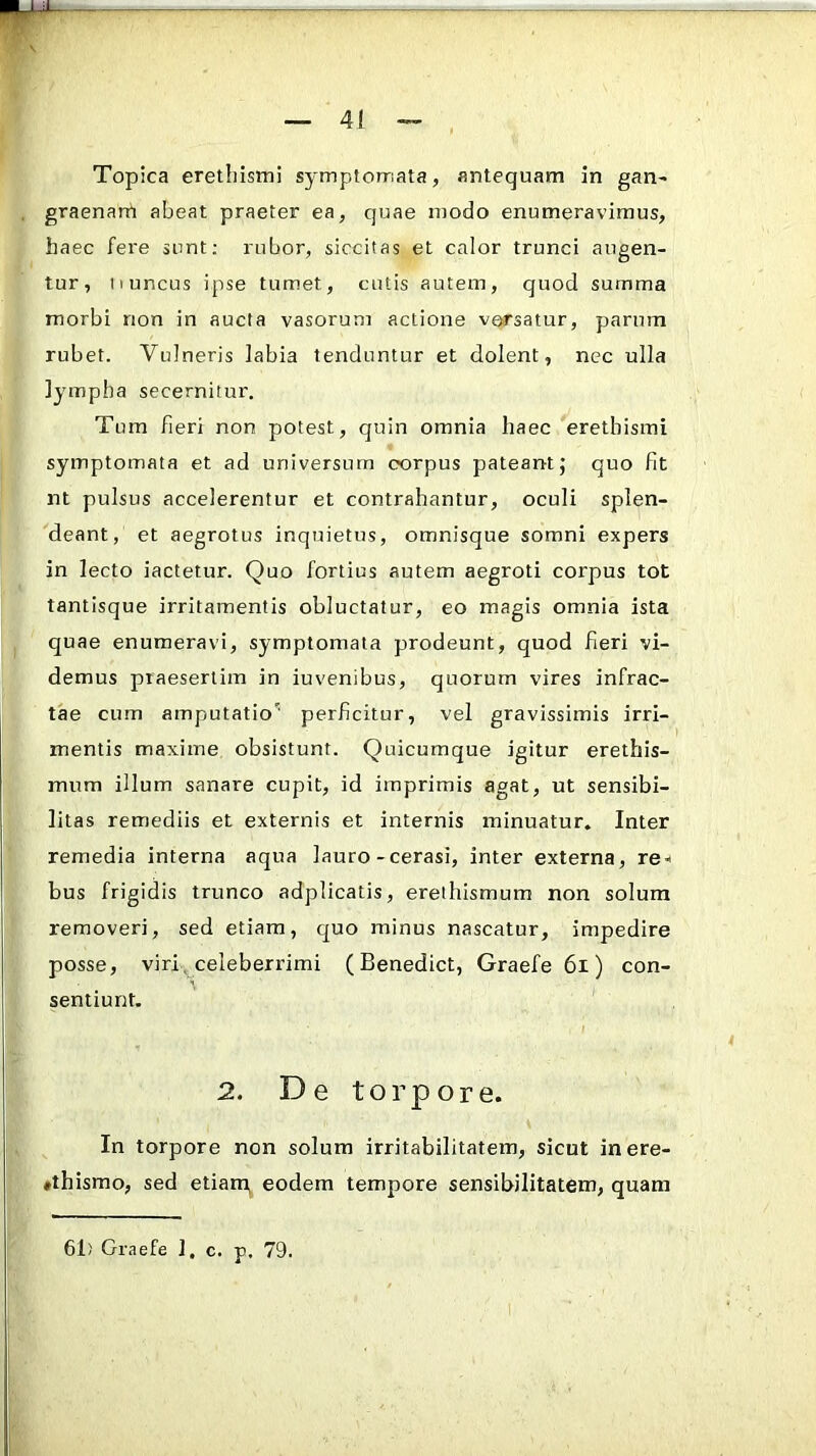 Topica eretbistni symptomata, antequam in gan- graenam abeat praeter ea, quae modo enumeravimus, haec fere sunt; rubor, siccitas et calor trunci augen- tur, ii uncus ipse tumet, cutis autem, quod summa morbi non in aucta vasorum actione versatur, parum rubet. Vulneris labia tenduntur et dolent, nec ulla lympha secernitur. Tum fieri non potest, quin omnia haec eretbismi symptomata et ad universum corpus pateantj quo fit nt pulsus accelerentur et contrahantur, oculi splen- deant, et aegrotus inquietus, omnisque somni expers in lecto iactetur. Quo fortius autem aegroti corpus tot tantisque irritamentis obluctatur, eo magis omnia ista quae enumeravi, symptomata prodeunt, quod fieri vi- demus praesertim in iuvenibus, quorum vires infrac- tae cum amputatio'' perficitur, vel gravissimis irri- mentis maxime obsistunt. Quicumque igitur erethis- mum illum sanare cupit, id imprimis agat, ut sensibi- litas remediis et externis et internis minuatur. Inter remedia interna aqua lauro-cerasi, inter externa, rei bus frigidis trunco adplicatis, ereihismum non solum removeri, sed etiam, quo minus nascatur, impedire posse, viri ^ celeberrimi ( Benedict, Graefe 6i) con- sentiunt. 2. De torpore. In torpore non solum irritabilitatem, sicut inere- ♦thismo, sed etiarUi eodem tempore sensibilitatem, quam 61) Graefe 1, c. p. 79.