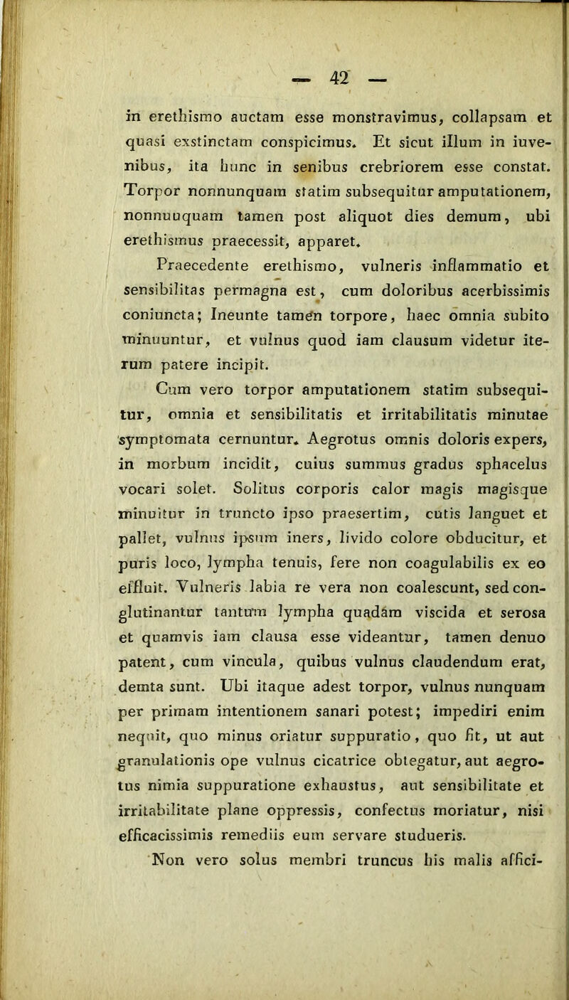 in erethismo auctam esse monstravimus, collapsam et quasi exstinctam conspicimus. Et sicut illum in iuve- nibus, ita bunc in senibus crebriorem esse constat. Torpor nonnunquara statira subsequitur amputationem, nonnuuquam tamen post aliquot dies demum, ubi erethismus praecessit, apparet. Praecedente erethismo, vulneris inflammatio et sensibilitas permagna est, cum doloribus acerbissimis coniuncta; Ineunte tamtfn torpore, haec omnia subito minuuntur, et vulnus quod iam clausum videtur ite- rum patere incipit. Cura vero torpor amputationem statim subsequi- tur, omnia et sensibilitatis et irritabilitatis minutae symptomata cernuntur. Aegrotus omnis doloris expers, in morbum incidit, cuius summus gradus sphacelus vocari solet. Solitus corporis calor magis magisque minuitur in truncto ipso praesertim, cutis languet et pallet, vulnus ipsum iners, livido colore obducitur, et puris loco, lympha tenuis, fere non coagulabilis ex eo effluit. Vulneris labia re vera non coalescunt, sed con- glutinantur tantum lympha quad&ra viscida et serosa et quamvis iam clausa esse videantur, tamen denuo patent, cum vincula, quibus vulnus claudendum erat, demta sunt. Ubi itaque adest torpor, vulnus nunquam per primam intentionem sanari potest; impediri enim nequit, quo minus oriatur suppuratio, quo fit, ut aut ' granulationis ope vulnus cicatrice obtegatur, aut aegro- | tus nimia suppuratione exhaustus, aut sensibilitate et j irritabilitate plane oppressis, confectus moriatur, nisi j; efficacissimis remediis eum servare studueris. j Non vero solus membri truncus his malis affici- >