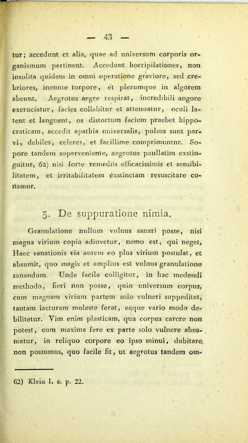 tur; accedunt et alia, quae ad universum corporis or- ganismum pertinent. Accedunt horripilationes, non insolita quidem in omni operatione graviore, sed cre- briores, ineunte torpore, et plerumque in algorem abeunt. Aegrotus aegre respirat, incredibili angore excruciatur, lacies collabitur et attenuatur, oculi la- tent et languent, os distortum faciem praebet hippo- craticam, accedit apathia universalis, pulsus sunt par- vi, debiles, celeres, et facillime coinprimuntnr. So- pore tandem superveniente, aegrotus paullatim exstin- guitur, 62) nisi forte remediis efficacissiinis et sensibi- litatem, et irritabilitatem exstinctam resuscitare co- namur. 5, De suppuratione nimia. Granulatione nullum vulnus sanari posse, nisi magna virium copia adiuvetur, nemo est, qui neget. Haec sanationis via autem eo plus virium postulat, et absumit, quo magis et amplius est vulnus granulatione sanandum. Unde facile colligitur, in hac medendi methodo, fieri non posse, quin universum corpus, cum magnam virium partem solo vulneri suppeditet, tautam iacturam moleste ferat, eaque vario modo de- bilitetur. Vim enim plasticam, qua corpus carere non potest, cum maxima fere ex parte solo vulnere absu- matur, in reliquo corpore eo ipso minui, dubitare, non possumus, quo facile fit, ut aegrotus tandem om- 62) Klein 1. c. p. 22.