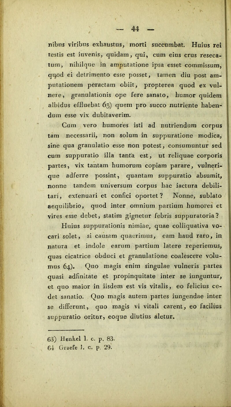 nibns viribus exhaustus, morti succumbat. Huius rei testis est iuvenis, quidam, qui, cum eius crus reseca- tum, niliilqne in amputatione ipsa esset commissura, qqod ei detrimento esse posset, tamen diu post am- putationem peractam obiit, propterea quod ex vul- nere, granulationis ope fere sanato, humor quidem albidus effluebat 63) quem pro succo nutriente haben- dum esse vix dubitaverim. Cum vero humores isti ad nutriendum corpus tam necessarii, non solum in suppuratione modica, sine qua granulatio esse non potest, consumuntur sed cum suppuratio illa tanta est, ut reliquae corporis partes, vix tantam humorum copiam parare, vulneri- que adferre possint, quantam suppuratio absumit, nonne tandem universum corpus hac iactura debili- tari, extenuari et confici oportet? Nonne, sublato aequilibrio, quod inter omnium partium humores et vires esse debet, statim gignetur febris suppuratoria? Huius suppurationis nimiae, quae colliquativa vo- cari solet, si causam quaerimus, eam haud raro, in natura et indole earum partium latere reperiemus, quas cicatrice obduci et granulatione coalescere volu- mus 64). Quo magis enim singulae vulneris partes quasi adfinitate et propinquitate inter se iunguntur, et quo maior in iisdem est vis vitalis, eo felicius ce- det sanatio. Quo magis autem partes iungendae inter se dififerunt, quo magis vi vitali carent, eo facilius suppuratio oritur, eoque diutius aletur. 63) Uenkel 1. c. p. 83-