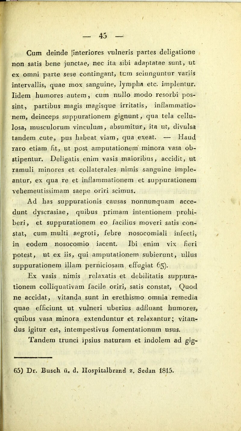 Cum deinde [interiores vulneris partes deligatione non satis bene junctae, nec ita sibi adaptatae sunt, ut ex omni parte sese contingant, tum seiunguntur variis intervallis, quae mox sanguine, lympha etc. implentur, lidem humores autem, cura nullo modo resorbi pos- sint, partibus magis magisque irritatis, inflammatio- nem, deinceps suppurationem gignunt, qua tela cellu- losa, musculorum vinculum, absumitur, ita ut, divulsa tandem cute, pus habeat viam, qua exeat. — Haud raro etiam fit, ut post amputationem' minora vasa ob- stipenlur. Deligatis enim vasis maioribus, accidit, ut ramuli minores et collaterales nimis sanguine imple- antur, ex qua re et inflammationem et suppurationem vehemeutissimam saepe oriri scimus. Ad has suppurationis causas nonnunquam acce- dunt dyscrasiae, quibus primam intentionem prohi- beri, et suppurationem eo facilius moveri satis con- stat, cum multi aegroti, febre nosocomiali infecti, in eodem nosocomio iacent. Ibi enim vix fieri potest, ut ex iis, qui amputationem subierunt, ullus suppurationem illam perniciosam effugiat 65). Ex vasis nimis relaxatis et debilitatis suppura- tionem colliquativam facile oriri, satis constat. Quod ne accidat, vitanda sunt in erelhismo omnia remedia quae efficiunt ut vulneri uberius adfluant humores, quibus vasa minora extenduntur et relaxantur; vitan- dus igitur est, intempestivus fomentationum usus. Tandem trunci ipsius naturam et indolem ad gig- 65) Dr. Busch ii. d, Hospitalbrand z. Sedan 1815.