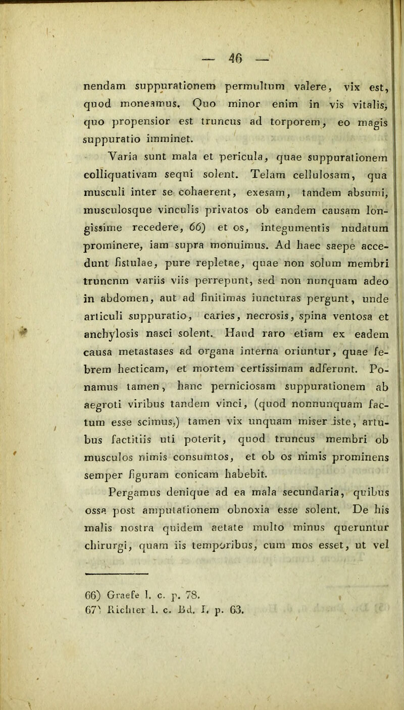 nendam suppurationem permultum valere, vix est, quod moneamus. Quo minor enim in vis vitalis, quo propensior est truncus ad torporem, eo magis suppuratio imminet. Varia sunt mala et pericula, quae suppurationem colliquativam sequi solent. Telam cellulosam, qua musculi inter se cohaerent, exesam, tandem absumi, musculosque vinculis privatos ob eandem causam lon- gissime recedere, 66) et os, integumentis nudatum prominere, iam supra monuimus. Ad haec saepe acce- ij dunt fistulae, pure repletae, quae non solum membri ' truncnm variis viis perrepunt, sed non nunquam adeo ; in abdomen, aut ad finitimas iuncturas pergunt, unde i articuli suppuratio, caries, necrosis, spina ventosa et j anchylosis nasci solent. Haud raro etiam ex eadem I causa metastases ad organa interna oriuntur, quae /e- brem hecticam, et mortem certissimam adferunt. Po- < namus tamen, hanc perniciosam suppurationem ab 1 aegroti viribus tandem vinci, (quod nonnunquam fac- j tum esse scimus,) tamen vix unquam miser .iste, artu- bus factitiis uti poterit, quod truncus membri ob musculos nimis consumtos, et ob os nimis prominens | semper figuram conicam habebit. j Pergamus denique ad ea mala secundaria, quibus I ossa post amputationem obnoxia esse solent. De his ) malis nostra quidem aetate multo minus queruntur chirurgi, quam iis temporibus, cura mos esset, ut vel 06) Graefe 1. c. p. 78. 67' Riclner 1. c. iJd, I. p. 63.
