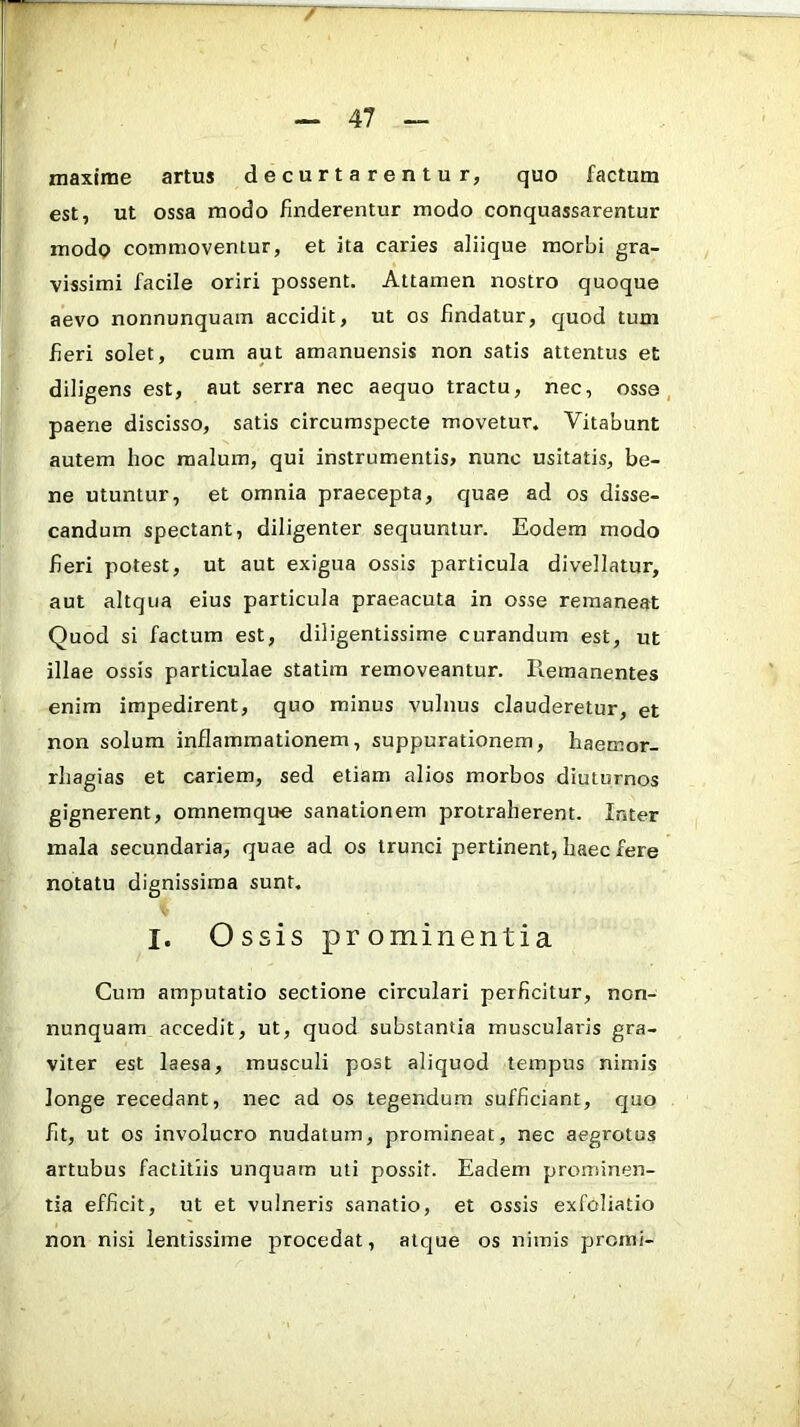 maxime artus decurtarentur, quo factum est, ut ossa modo finderentur modo conquassarentur modp commoventur, et ita caries aliique morbi gra- vissimi facile oriri possent. Attamen nostro quoque aevo nonnunquam accidit, ut os findatur, quod tum fieri solet, cum aut amanuensis non satis attentus et diligens est, aut serra nec aequo tractu, nec, osse, paene discisso, satis circumspecte movetur. Vitabunt autem hoc malum, qui instrumentis» nunc usitatis, be- ne utuntur, et omnia praecepta, quae ad os disse- candum spectant, diligenter sequuntur. Eodem modo fieri potest, ut aut exigua ossis particula divellatur, aut altqua eius particula praeacuta in osse remaneat Quod si factum est, diligentissime curandum est, ut illae ossis particulae statira removeantur. Piemanentes enim impedirent, quo minus vulnus clauderetur, et non solum inflammationem, suppurationem, haemor- rliagias et cariem, sed etiam alios morbos diuturnos gignerent, omnemque sanationem protraherent. Inter mala secundaria, quae ad os trunci pertinent, haec fere notatu dignissima sunt, I. Ossis prominentia Cum amputatio sectione circulari perficitur, non- nunquam accedit, ut, quod substantia muscularis gra- viter est laesa, musculi post aliquod tempus nimis longe recedant, nec ad os tegendum sufficiant, quo fit, ut os involucro nudatum, promineat, nec aegrotus artubus factitlis unquam uti possit. Eadem prominen- tia efficit, ut et vulneris sanatio, et ossis exfoliatio non nisi lentissime procedat, atque os nimis promi-