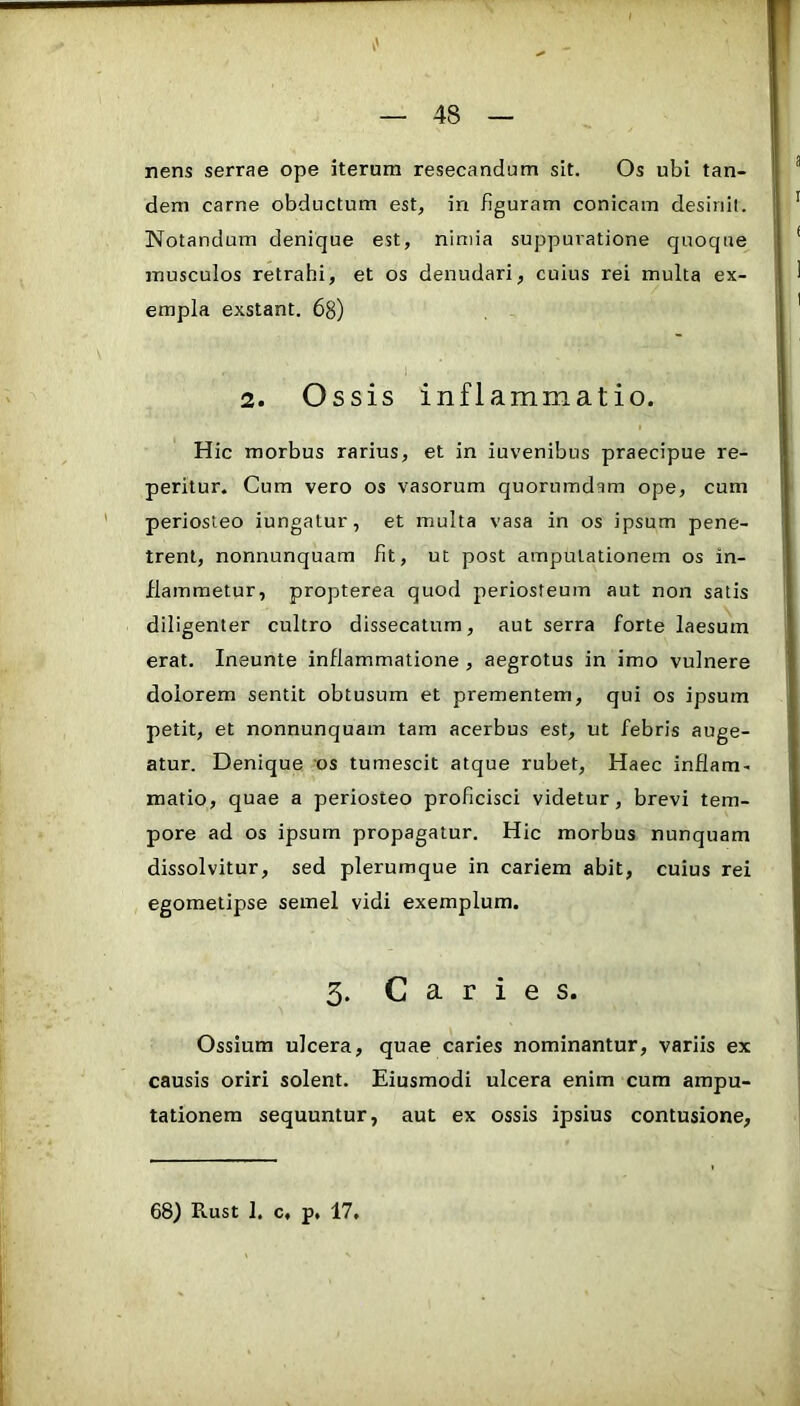 nens serrae ope iterum resecandum sit. Os ubi tan- dem carne obductum est, in figuram conicam desinit. Notandum denique est, nimia suppuratione quoque musculos retrahi, et os denudari, cuius rei multa ex- empla exstant. 68) 2. Ossis inflammatio. Hic morbus rarius, et in iuvenibus praecipue re- peritur. Cum vero os vasorum quorumdam ope, cum periosteo iungatur, et multa vasa in os ipsum pene- trent, nonnunquam fit, ut post amputationem os in- flammetur, propterea quod periosteum aut non satis diligenter cultro dissecatum, aut serra forte laesum erat. Ineunte inflammatione , aegrotus in imo vulnere dolorem sentit obtusum et prementem, qui os ipsum petit, et nonnunquam tam acerbus est, ut febris auge- atur. Denique os tumescit atque rubet. Haec inflam- matio, quae a periosteo proficisci videtur, brevi tem- pore ad os ipsum propagatur. Hic morbus nunquam dissolvitur, sed plerumque in cariem abit, cuius rei egometipse semel vidi exemplum. 3. Caries. Ossium ulcera, quae caries nominantur, variis ex causis oriri solent. Eiusmodi ulcera enim cum ampu- tationem sequuntur, aut ex ossis ipsius contusione. 68) Rust 1. c, p, 17,