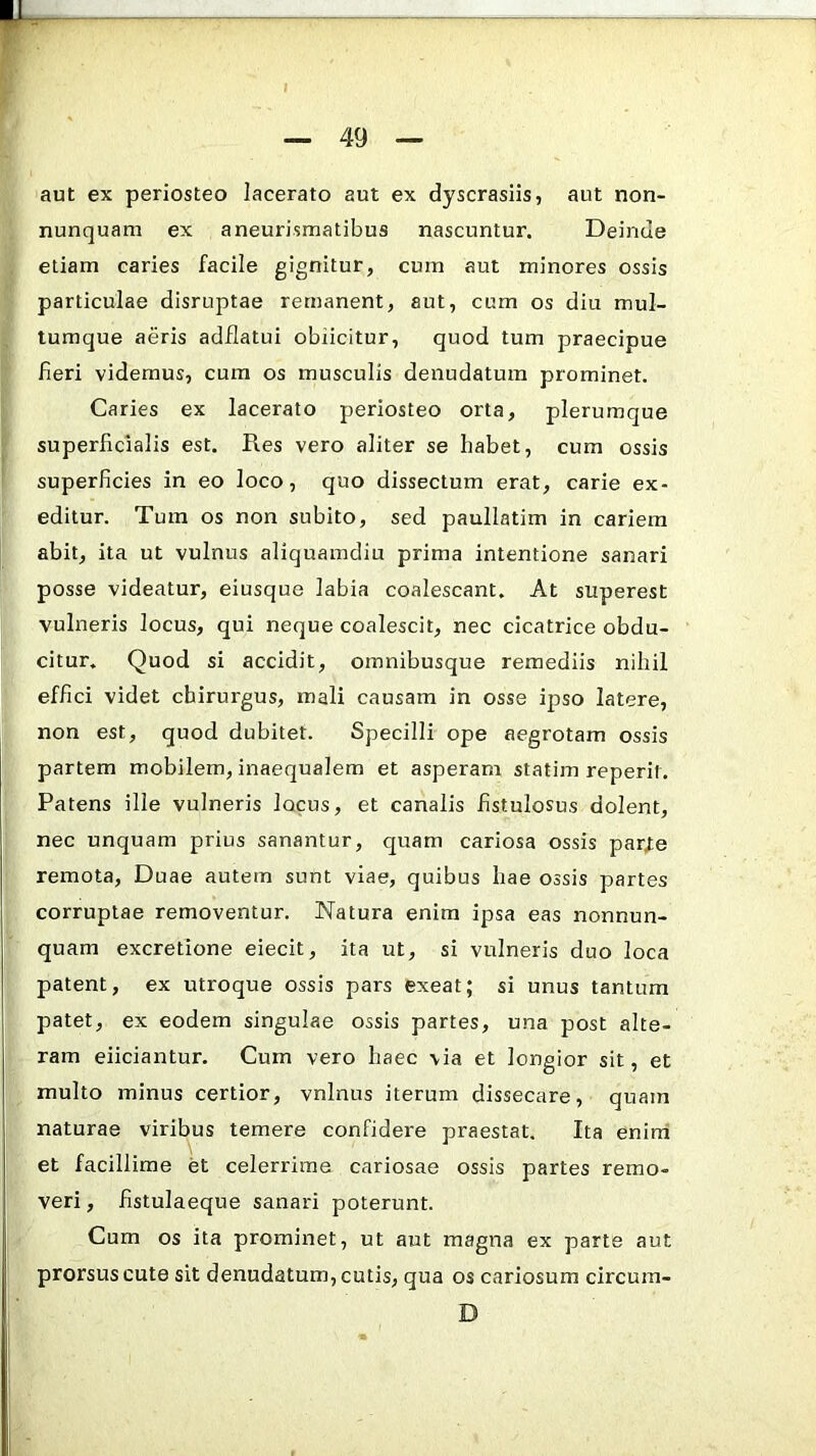 aut ex periosteo lacerato aut ex dyscrasiis, aut non- nunquam ex aneurismatibus nascuntur. Deinde etiam caries facile gignitur, cum aut minores ossis particulae disruptae remanent, aut, cum os diu mul- tumque aeris adflatui obiicitur, quod tum praecipue fieri videmus, cum os musculis denudatum prominet. Caries ex lacerato periosteo orta, plerumque superficialis est. Res vero aliter se habet, cum ossis superficies in eo loco, quo dissectum erat, carie ex- editur. Tum os non subito, sed paullatim in cariem abit, ita ut vulnus aliquamdiu prima intentione sanari posse videatur, eiusque labia coalescant. At superest vulneris locus, qui neque coalescit, nec cicatrice obdu- citur. Quod si accidit, omnibusque remediis nihil effici videt chirurgus, mali causam in osse ipso latere, non est, quod dubitet. Specilli ope aegrotam ossis partem mobilem, inaequalem et asperam statim reperil. Patens ille vulneris locus, et canalis fistulosus dolent, nec unquam prius sanantur, quam cariosa ossis par/e remota. Duae autem sunt viae, quibus hae ossis partes corruptae removentur. Natura enim ipsa eas nonnun- quam excretione eiecit, ita ut, si vulneris duo loca patent, ex utroque ossis pars exeat; si unus tantum patet, ex eodem singulae ossis partes, una post alte- ram eliciantur. Cum vero haec via et longior sit, et multo minus certior, vnlnus iterum dissecare, quam naturae viribus temere confidei'e praestat. Ita enini et facillime et celerrime cariosae ossis partes remo- veri , fistulaeque sanari poterunt. Cum os ita prominet, ut aut magna ex parte aut prorsus cute sit denudatum, cutis, qua os cariosum circum- D