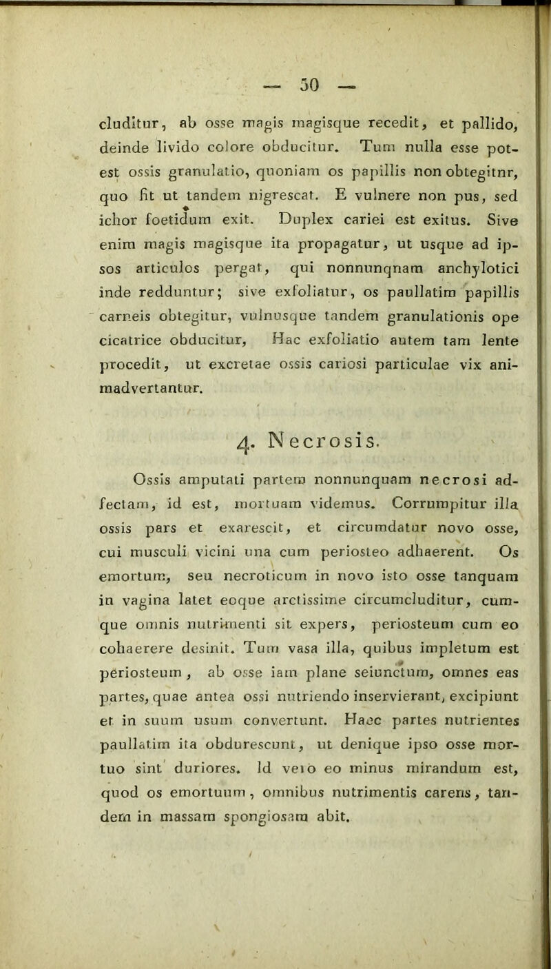 eluditur, ab osse magis magisque recedit, et pallido, deinde livido colore obducitur. Tum nulla esse pot- est ossis granulatio, quoniam os papillis non obtegitnr, quo fit ut tandem nigrescat. E vulnere non pus, sed ichor foetidum exit. Duplex cariei est exitus. Sive enim magis magisque ita propagatur, ut usque ad ip- sos articulos pergar, qui nonnunqnam anchylotici inde redduntur; sive exfoliatur, os paullatim papillis carneis obtegitur, vulnusque tandem granulationis ope cicatrice obducitur. Hac exfoliatio autem tam lente procedit, ut excretae ossis cariosi particulae vix ani- madvertantur. 4. Necrosis. Ossis amputati partem nonnunquam necrosi ad- fectam, id est, mortuam videmus. Corrumpitur illa ossis pars et exarescit, et circumdatur novo osse, cui musculi vicini una cum periosteo adhaerent. Os emortum, seu necroticum in novo isto osse tanquara in vagina latet eoque arctissime circumcluditur, cum- que omnis nutrimenti sit expers, periosteum cum eo cohaerere desinit. Tum vasa illa, quibus impletum est periosteum, ab osse iam plane seiuncturn, omnes eas partes, quae antea ossi nutriendo inservierant, excipiunt et in suum usum convertunt. Haec partes nutrientes paullatim ita obdurescunt, ut denique ipso osse mor- tuo sint duriores. Id veib eo minus mirandum est, quod os emortuum, omnibus nutrimentis carens, tan- dem in massam spongiosam abit.