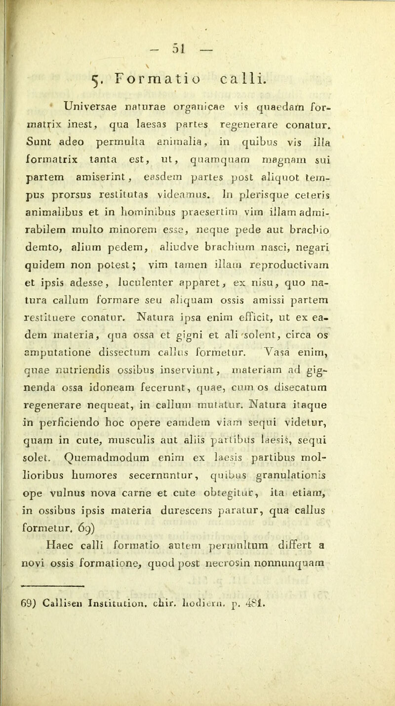 5* Formatio calli. Universae naturae organicae vis quaedam for- matrix inest, qua laesas partes regenerare conatur. Sunt adeo permulta animalia, in quibus vis illa formatrix tanta est, ut, quamquam magnam sui partem amiserint, easdem partes post aliquot tem- pus prorsus restitutas videamus. In plerisque ceteris animalibus et in hominibus praesertim vim illam admi- rabilem multo minorem esse, neque pede aut brachio demto, alium pedem, aliudve brachium nasci, negari quidem non potest; vim tamen illam reproductivarn et ipsis adesse, luculenter apparet, ex nisu, quo na- tura callum formare seu alicjuam ossis amissi partem restituere conatur. Natura ipsa enim efficit, ut ex ea- dem materia, cjua ossa et gigni et ali'solent, circa os amputatione dissectum callus formetur. Vasa enim, quae nutriendis ossibus inserviunt, materiam ad gig- nenda ossa idoneam fecerunt, quae, cum os disecatum regenerare nequeat, in callum mutatur. Natura itaque in perficiendo hoc opere eamdem viam sequi videtur, quam in cute, musculis aut aliis partibus laesiS, sequi solet. Quemadmodum enim ex laesis partibus mol- lioribus humores secernuntur, cjuibus granulationis ope vulnus nova carne et cute obtegitur, ita etiam, in ossibus ipsis materia durescens paratur, qua callus formetur. 69) Haec calli formatio autem permultum differt a novi ossis formatione, quod post necrosin nonnunquara 69) Calliseii Institution, chir. hodieni. p. 481.